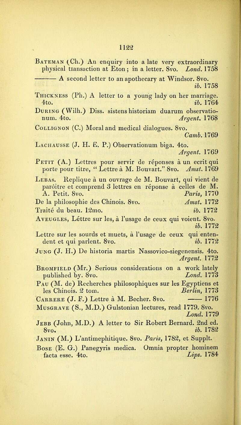 U22 Bateman (^Ch,) An enquiry into a late very extraordinary physical transaction at Eton; in a letter. Svo. Lond. 1758 — A second letter to an apothecary at Windsor. Svo. ib. 1758 Thickness (Ph.) A letter to a young lady on her marriage. 4to. ib. 1764 During (Wilh.) Diss, sistenshistoriam duarum observatio- num. 4to. Argent. 1768 CoLLiGNON (C.) Moral and medical dialogues. Svo. Camb. 1769 Lachausse (J. H. E. P.) Observationum biga. 4to. Argent. 1769 Petit (A.) Lettres pour servir de reponses a un ecrit qui porte pour titre,  Lettre a M. Boiivart. Svo. Amst. 1769 Lebas. Replique a un ouvrage de M. Bouvart, qui vient de paroitre et comprend 3 lettres en reponse a celles de M. A. Petit. Svo. Paris, 1770 De la philosophie des Chinois. Svo.  Amst, 1172 Traite du beau. l£mo. ib. 1772 AvEUGLES, Lettre sur les, a I'usage de ceux qui voient. Svo. ib. 1772 Lettre sur les sourds et muets, a I'usage de ceux qui enten- dent et qui parlent. Svo. ib. 1772 Jung (J. H.) De historia martis Nassovico-siegenensis. 4to, Argent. 1772 Bromfield (Mr.) Serious considerations on a work lately published by. Svo. Lond. 1773 Pau (M. de) Recherches philosophiques sur les Egyptiens et les Chinois. 2 torn. Berlin, 1773 Carrere (J. F.) Lettre a M. Becher. Svo. 1776 Musgrave (S,, M.D.) Gulstonian lectures, read 1779. Svo. Lond. 1779 Jebb (John, M.D.) A letter to Sir Robert Bernard. 2nd ed. Svo. ib. 1782 Janin (M.) L'antimephitique. Svo. Paris, 1782, et Supplt, BosE (E. G.) Panegyris inedica. Omnia propter hominem facta esse. 4to. Lips. 1784