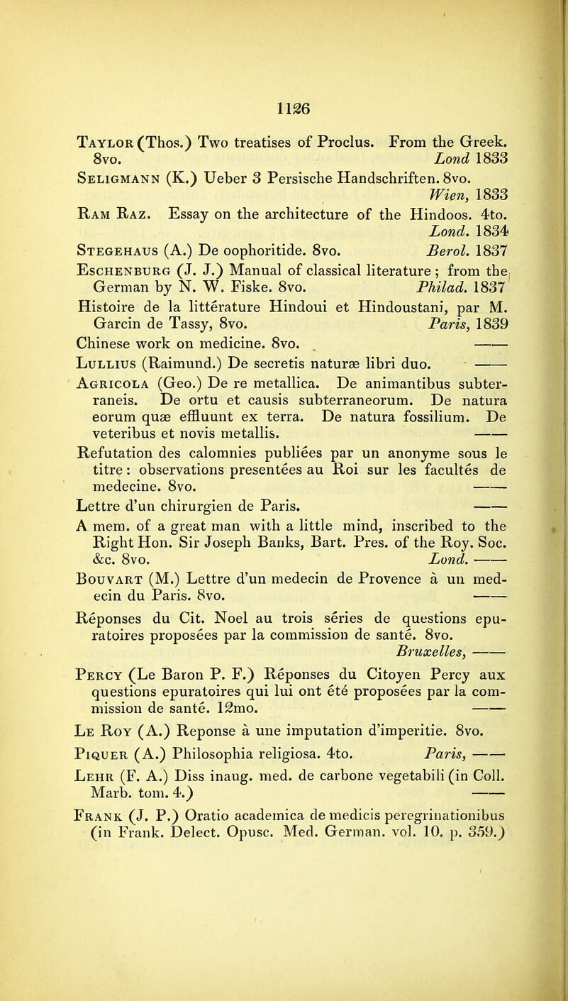 Taylor (Thos.) Two treatises of Proclus. From the Greek. 8vo. Lond 1833 Seligmann (K.) Ueber 3 Persische Handschriften. Svo. Wien, 1833 Ram Raz. Essay on the architecture of the Hindoos. 4to. Lond. 1834 Stegehaus (A.) De oophoritide. Svo. Berol. 1837 EscHENBURG (J. J.) Manual of classical literature ; from the, German by N. W. Fiske. 8vo. Philad. 1837 Histoire de la litterature Hindoui et Hindoustani, par M. Garcin de Tassy, Svo. Paris, 1839 Chinese work on medicine. Svo. . LuLLius (Raimund.) De secretis naturae libri duo. Agricola (Geo.) De re metallica. De animantibus subter- raneis. De ortu et causis subterraneorum. De natura eorum quae effluunt ex terra. De natura fossilium. De veteribus et novis metallis. Refutation des calomnies publiees par un anonyme sous le titre: observations presentees au Roi sur les facultes de medecine. Svo. Lettre d'un chirurgien de Paris. A mem. of a great man with a little mind, inscribed to the Right Hon. Sir Joseph Banks, Bart. Pres. of the Roy. Soc. &c. Svo. Lond. • BouvART (M.) Lettre d'un medecin de Provence a un med- ecin du Paris. Svo. Reponses du Cit. Noel au trois series de questions epu- ratoires proposees par la commission de sante. Svo. Bruxelles, Percy (Le Baron P. F.) Reponses du Citoyen Percy aux questions epuratoires qui lui ont et6 proposees par la com- mission de sante. 12mo. Le Roy (A.) Reponse a une imputation d'imperitie. Svo. PiQUER (A.) Philosophia religiosa. 4to. Paris, Lehr (F. a.) Diss inaug. med. de carbone vegetabili (in Coll. Marb. torn. 4.) Frank (J. P.) Oratio academica de medicis peregrinationibus (in Frank. Delect. Opusc. Med. German, vol. 10. p. 359.)