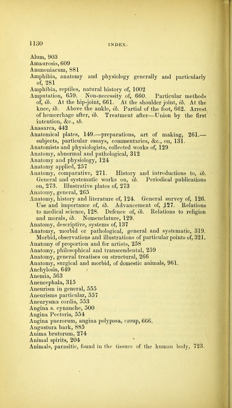 1180 Alum, 903 Amaurosis, 609 Ammoniacum, 881 Amphibia, anatomy and physiology generally and particularly ot; 281 Amphibia, reptiles, natural history of, 1002 Amputation, 659. Non-necessity of, 660. Particular methods o\,ib. At the hip-joint, 661. At the shoulder joint, VZ(. At the knee, ib. Above the ankle, ib. Partial of the foot, 662. Arrest of hemorrhage after, ib. Treatment after—Union by the first' intention, &c., tb. Anasarca, 442 Anatomical plates, 149.—preparations, art of making, 261.— subjects, particular essays, commentaries, &c., on, 131. Anatomists and physiologists, collected works of, 129 Anatomy, abnormal and pathological, 312 Anatomy and physiology, 124 Anatomy applied, 257 Anatomy, comparative, 271. History and introductions to, ib. General and systematic works on, ib. Periodical publications on, 273. Illustrative plates of, 273 Anatomy, general, 265 Anatomy, history and literature of, 124. General survey of, 126. Use and importance of, ib. Advancement of, JL27. Relations to medical science, 128. Defence of, ib. Relations to religion and morals, ib. Nomenclature, 129. Anatomy, descriptive, systems of, 137 Anatomy, morbid or pathological, general and systematic, 319. Morbid, observations and illustrations of particular points of, 321. Anatomy of proportion and for artists, 258 Anatomy, philosophical and transcendental, 259 Anatomy, general treatises on structural, 266 Anatomy, surgical and morbid, of domestic animals, 961. Anchylosis, 649 ; Anemia, 563 Anencephala, 315 Aneurism in general, 555 Aneurisms particular, 557 Aneurysma cordis, 553 Angina s. cynanche, 500 Angina Pectoris, 554 Angina puerorum, angina polyposa, croup, 666. Angustura bark, 885 Anima brutorum, 274 Animal spirits, 204 Animals, parasitic, found in the tissues of the human body, 723.