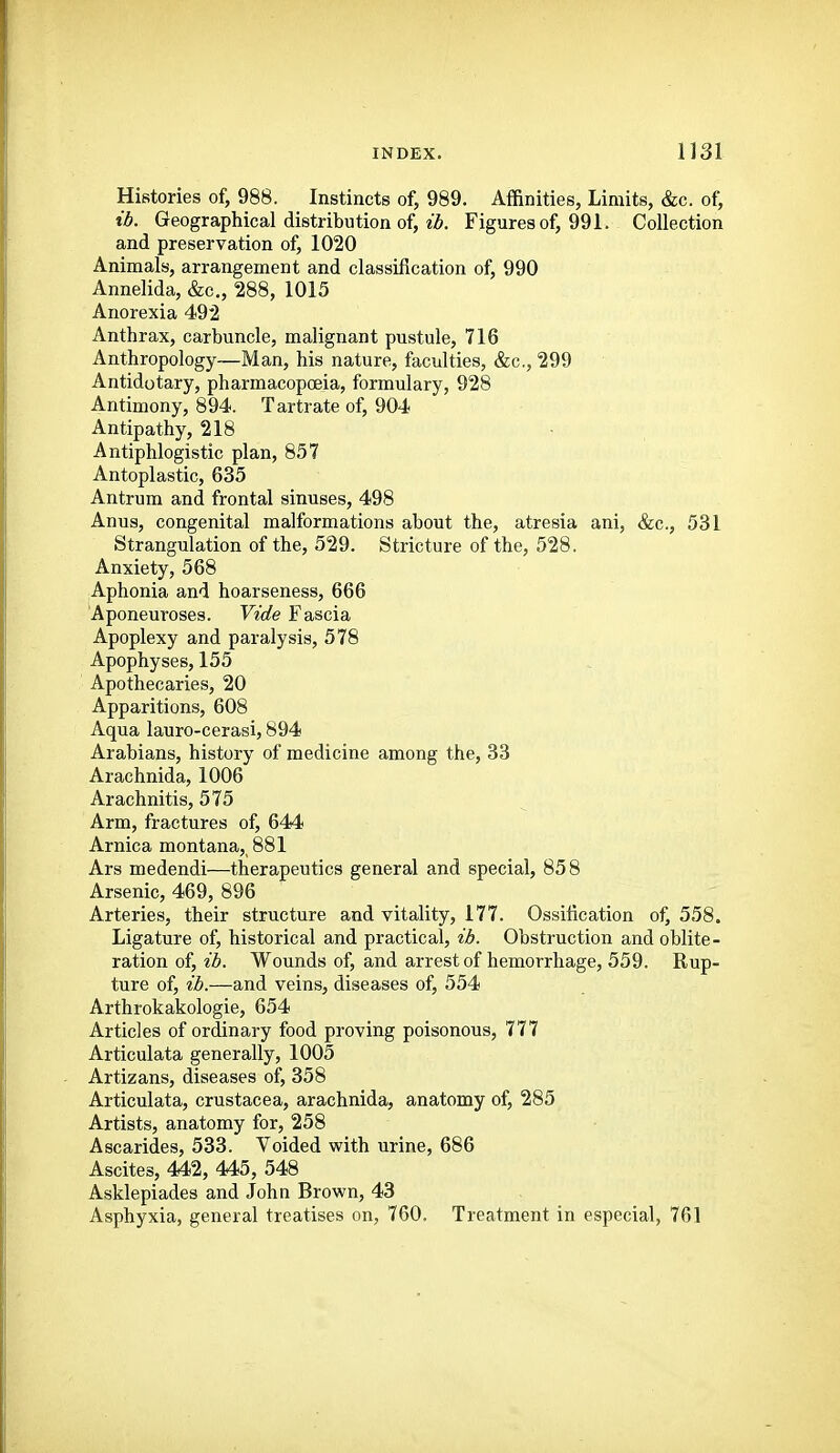 Histories of, 988. Instincts of, 989. Affinities, Limits, &c. of, lb. Geographical distribution of, tZ>. Figures of, 991. Collection and preservation of, 1020 Animals, arrangement and classification of, 990 Annelida, &c„ 288, 1015 Anorexia 492 Anthrax, carbuncle, malignant pustule, 716 Anthropology—Man, his nature, faculties, &c., 299 Antidotary, pharmacopoeia, formulary, 928 Antimony, 894. T artrate of, 904 Antipathy, 218 Antiphlogistic plan, 857 Antoplastic, 635 Antrum and frontal sinuses, 498 Anus, congenital malformations about the, atresia ani, &c., 531 Strangulation of the, 529. Stricture of the, 528. Anxiety, 568 Aphonia and hoarseness, 666 Aponeuroses. Vide Fascia Apoplexy and paralysis, 578 Apophyses, 155 Apothecaries, 20 Apparitions, 608 Aqua lauro-cerasi, 894 Arabians, history of medicine among the, 33 Arachnida, 1006 Arachnitis, 575 Arm, fractures of, 644 Arnica montana,_881 Ars medendi—therapeutics general and special, 858 Arsenic, 469, 896 Arteries, their structure and vitality, 177. Ossification of, 558. Ligature of, historical and practical, ib. Obstruction and oblite- ration of, ib. Wounds of, and arrest of hemorrhage, 559. Rup- ture of, ib.—and veins, diseases of, 554 Arthrokakologie, 654 Articles of ordinary food proving poisonous, 777 Articulata generally, 1005 Artizans, diseases of, 358 Articulata, Crustacea, arachnida, anatomy of, 285 Artists, anatomy for, 258 Ascarides, 533. Voided with urine, 686 Ascites, 442, 445, 548 Asklepiades and John Brown, 43 Asphyxia, general treatises on, 760. Treatment in especial, 761
