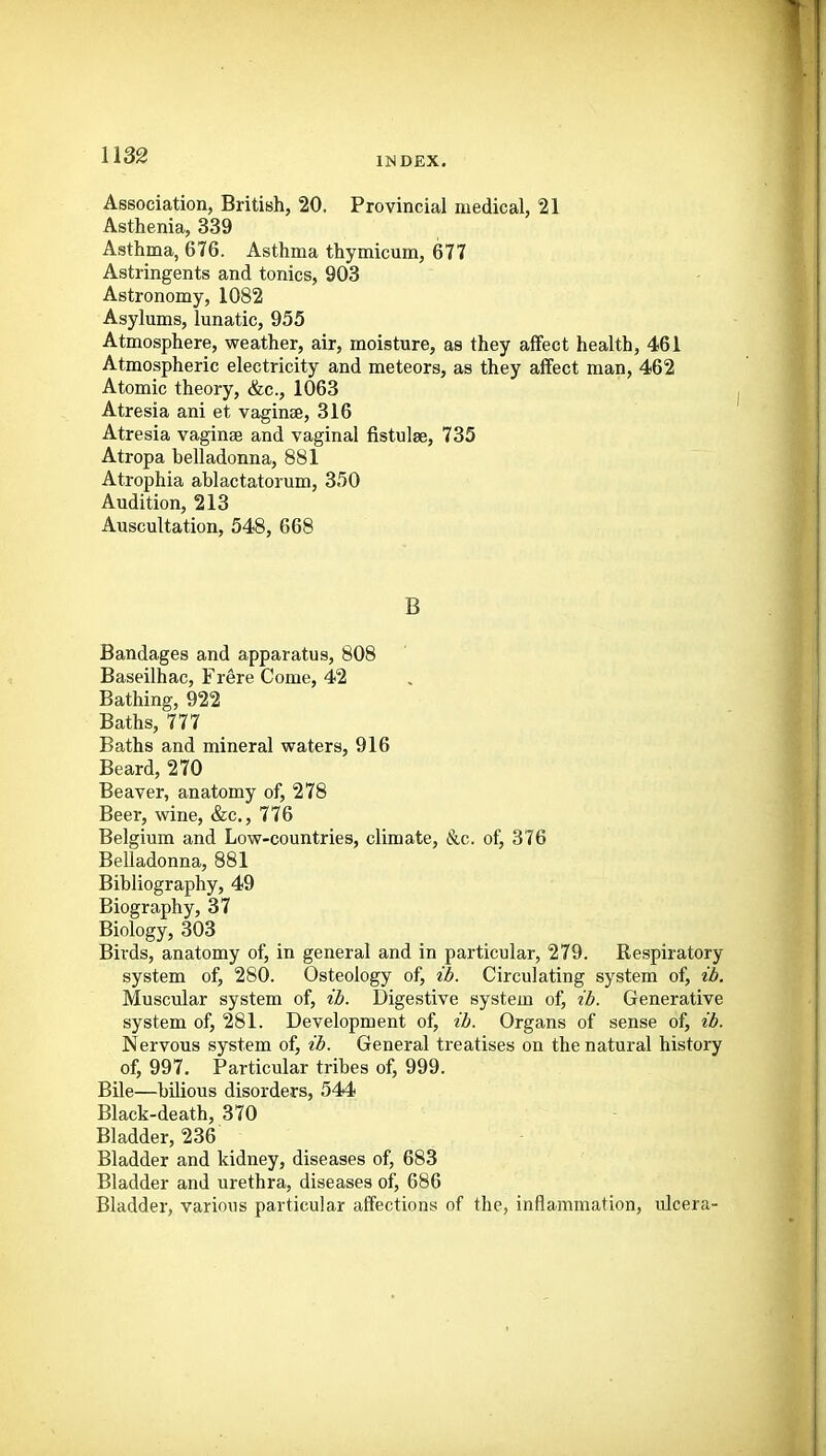 IMDEX. Association, British, 20. Provincial medical, 21 Asthenia, 339 Asthma, 676. Asthma thymicum, 677 Astringents and tonics, 903 Astronomy, 1082 Asylums, lunatic, 955 Atmosphere, weather, air, moisture, as they affect health, 461 Atmospheric electricity and meteors, as they affect man, 462 Atomic theory, &c., 1063 Atresia ani et vaginse, 316 Atresia vaginse and vaginal fistulse, 735 Atropa belladonna, 881 Atrophia ablactatorum, 350 Audition, 213 Auscultation, 548, 668 B Bandages and apparatus, 808 Baseilhac, Frere Come, 42 Bathing, 922 Baths, 777 Baths and mineral waters, 916 Beard, 270 Beaver, anatomy of, 278 Beer, wine, &c., 776 Belgium and Low-countries, climate, &c. of, 376 Belladonna, 881 Bibliography, 49 Biography, 37 Biology, 303 Birds, anatomy of, in general and in particular, 279. Respiratory system of, 280. Osteology of, id. Circulating system of, ib. Muscular system of, ib. Digestive system of, ib. Generative system of, 281. Development of, tb. Organs of sense of, ib. Nervous system of, ib. General treatises on the natural history of, 997. Particular tribes of, 999. Bile—bilious disorders, 544 Black-death, 370 Bladder, 236 Bladder and kidney, diseases of, 683 Bladder and urethra, diseases of, 686 Bladder, various particular affections of the, inflammation, ulcera-