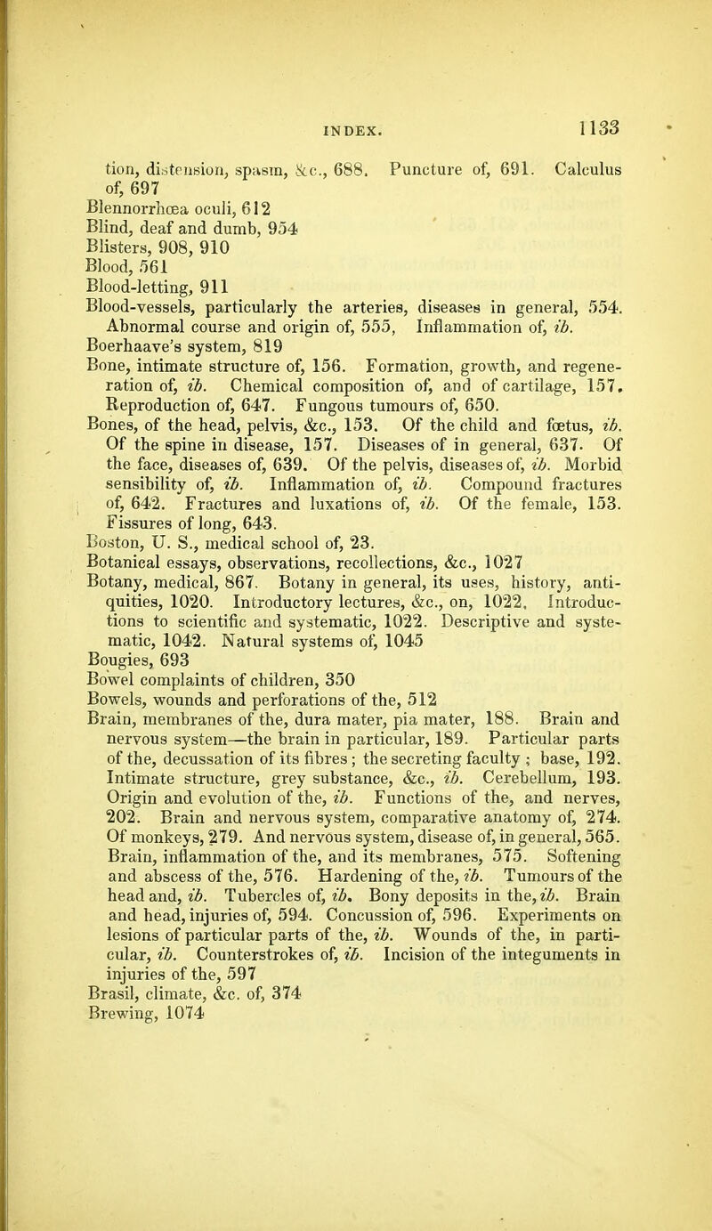 tion, distension, spasm, &c., 688. Puncture of, 691. Calculus of, 697 Blennorrhcea oculi, 612 Blind, deaf and dumb, 954 Blisters, 908, 910 Blood, 561 Blood-letting, 911 Blood-vessels, particularly the arteries, diseases in general, 554. Abnormal course and origin of, 555, Inflammation of, ib. Boerhaave's system, 819 Bone, intimate structure of, 156. Formation, growth, and regene- ration of, ib. Chemical composition of, and of cartilage, 157, Reproduction of, 647. Fungous tumours of, 650. Bones, of the head, pelvis, &c., 153. Of the child and foetus, ib. Of the spine in disease, 157. Diseases of in general, 637. Of the face, diseases of, 639. Of the pelvis, diseases of, ib. Morbid sensibility of, ib. Inflammation of, ib. Compound fractures of, 642. Fractures and luxations of, ib. Of the female, 153. Fissures of long, 643. Boston, U. S., medical school of, 23. Botanical essays, observations, recollections, &c., 1027 Botany, medical, 867. Botany in general, its uses, history, anti- quities, 1020. Introductory lectures, &c., on, 1022. Introduc- tions to scientific and systematic, 1022. Descriptive and syste- matic, 1042. Natural systems of, 1045 Bougies, 693 Bowel complaints of children, 350 Bowels, wounds and perforations of the, 512 Brain, membranes of the, dura mater, pia mater, 188. Brain and nervous system—the brain in particular, 189. Particular parts of the, decussation of its fibres ; the secreting faculty ; base, 192. Intimate structure, grey substance, &c., ib. Cerebellum, 193. Origin and evolution of the, ib. Functions of the, and nerves, 202. Brain and nervous system, comparative anatomy of, 274. Of monkeys, 279. And nervous system, disease of, in general, 565. Brain, inflammation of the, and its membranes, 575. Softening and abscess of the, 576. Hardening of the, ib. Tumours of the head and, 2^. Tubercles of, t'^. Bony deposits in the, Brain and head, injuries of, 594. Concussion of, 596. Experiments on lesions of particular parts of the, ib. Wounds of the, in parti- cular, ib. Counterstrokes of, ib. Incision of the integuments in injuries of the, 597 Brasil, climate, &c. of, 374 Brewing, 1074