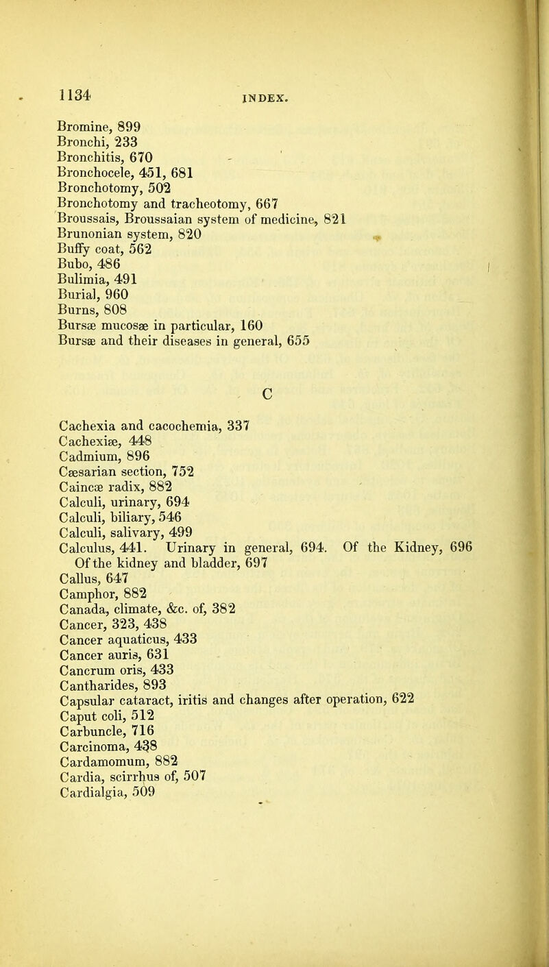 Bromine, 899 Bronchi, 233 Bronchitis, 670 Bronchoceie, 451, 681 Bronchotomy, 502 Bronchotomy and tracheotomy, 667 Broussais, Broussaian system of medicine, 821 Brunonian system, 820 Buffy coat, 562 Bubo, 486 Bulimia, 491 Burial, 960 Burns, 808 Bursse mucosae in particular, 160 Bursae and their diseases in general, 655 c Cachexia and cacochemia, 337 Cachexise, 448 Cadmium, 896 Caesarian section, 752 Caincse radix, 882 Calculi, urinary, 694 Calculi, biliary, 546 Calculi, salivary, 499 Calculus, 441. Urinary in general, 694. Of the Kidney, 696 Of the kidney and bladder, 697 Callus, 647 Camphor, 882 Canada, climate, &c. of, 382 Cancer, 323, 438 Cancer aquaticus, 433 Cancer auris, 631 Cancrum oris, 433 Cantharides, 893 Capsular cataract, iritis and changes after operation, 622 Caput coli, 512 Carbuncle, 716 Carcinoma, 438 Cardamomum, 882 Cardia, scirrhus of, 507 Cardialgia, 509