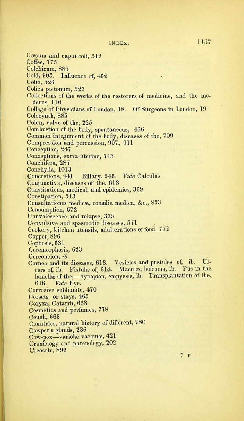 Ccecum and caput coli, 512 Coflfee, 775 Colchicum, 885 Cold, 905. Influence of, 462 Colic, 526 Colica pictonum, 527 Collections of the works of the restorers of medicine, and the mo- derns, 110 College of Physicians of London, 18. Of Surgeons in London, 19 Colocynth, 885 Colon, valve of the, 225 Combustion of the body, spontaneous, 466 Common integument of the body, diseases of the, 709 Compression and percussion, 907, 911 Conception, 247 Conceptions, extra-uterine, 743 Conchifera, 287 Conchylia, 1013 , Concretions, 441. Biliary, 546. Wt/e Calculus Conjunctiva, diseases of the, 613 Constitutions, medical, and epidemics, 369 Constipation, 513 Consultationes medicae,' consilia medica, &c., 853 Consumption, 672 Convalescence and relapse, 335 Convulsive and spasmodic diseases, 571 ' Cookery, kitchen utensils, adulterations of food, 772 Copper, 896 Cophosis, 631 Coremorphosis, 623 Coreoncion, ih. Cornea and its diseases, 613. Vesicles and pustules of, ib. Ul- cers of, ib. Fistula of, 614. Maculae, leucoma, ib. Pus in the lamellae of the,—hypopion, empyesis, ib. Transplantation of the, 616. Vide Eye. Corrosive sublimate, 470 Corsets or stays, 465 ' Coryza, Catarrh, 663 Cosmetics and perfumes, 778 Cough, 663 Countries, natural history of different, 980 Cowper's glands, 236 Cow-pox—variolae vaccinae, 421 Craniology and phrenology, 202 Creosote, 892