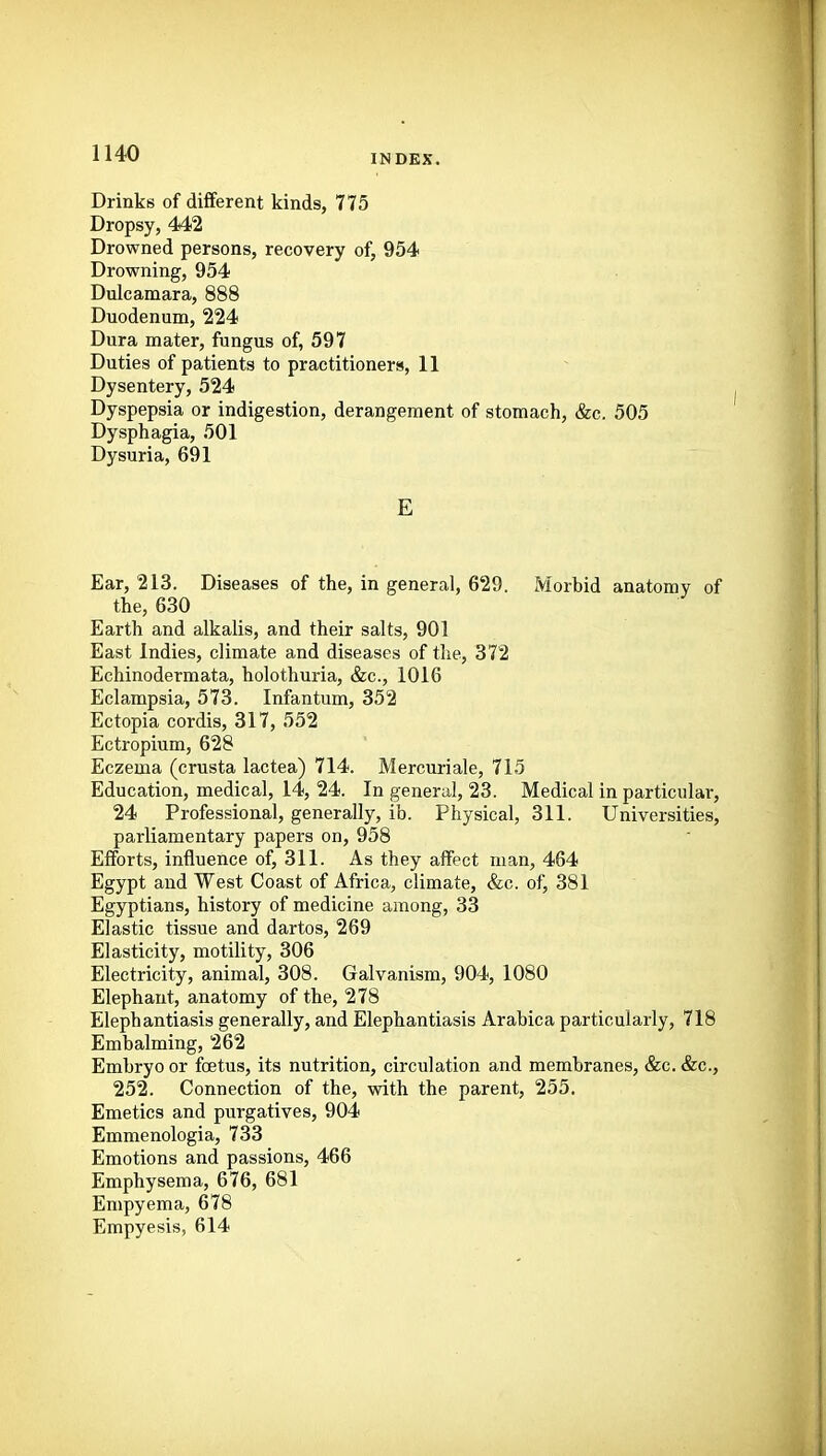 Drinks of different kinds, 775 Dropsy, 4<42 Drowned persons, recovery of, 954 Drowning, 954 Dulcamara, 888 Duodenum, 224 Dura mater, fungus of, 597 Duties of patients to practitioners, 11 Dysentery, 524 Dyspepsia or indigestion, derangement of stomach, &c. 505 Dysphagia, 501 Dysuria, 691 E Ear, 213. Diseases of the, in general, 629. Morbid anatomy of the, 630 Earth and alkalis, and their salts, 901 East Indies, climate and diseases of the, 372 Echinodermata, holothuria, &c., 1016 Eclampsia, 573. Infantum, 352 Ectopia cordis, 317, 552 Ectropium, 628 Eczema (crusta lactea) 714. Mercuriale, 715 Education, medical, l4, 24. In general, 23. Medical in particular, 24 Professional, generally, ib. Physical, 311. Universities, parliamentary papers on, 958 Efforts, influence of, 311. As they affect man, 464 Egypt and West Coast of Africa, climate, &c. of, 381 Egyptians, history of medicine among, 33 Elastic tissue and dartos, 269 Elasticity, motility, 306 Electricity, animal, 308. Galvanism, 904, 1080 Elephant, anatomy of the, 278 Elephantiasis generally, and Elephantiasis Arabica particularly, 718 Embalming, 262 Embryo or foetus, its nutrition, circulation and membranes, &c. &c., 252. Connection of the, with the parent, 255. Emetics and purgatives, 904 Emmenologia, 733 Emotions and passions, 466 Emphysema, 676, 681 Empyema, 678 Empyesis, 614