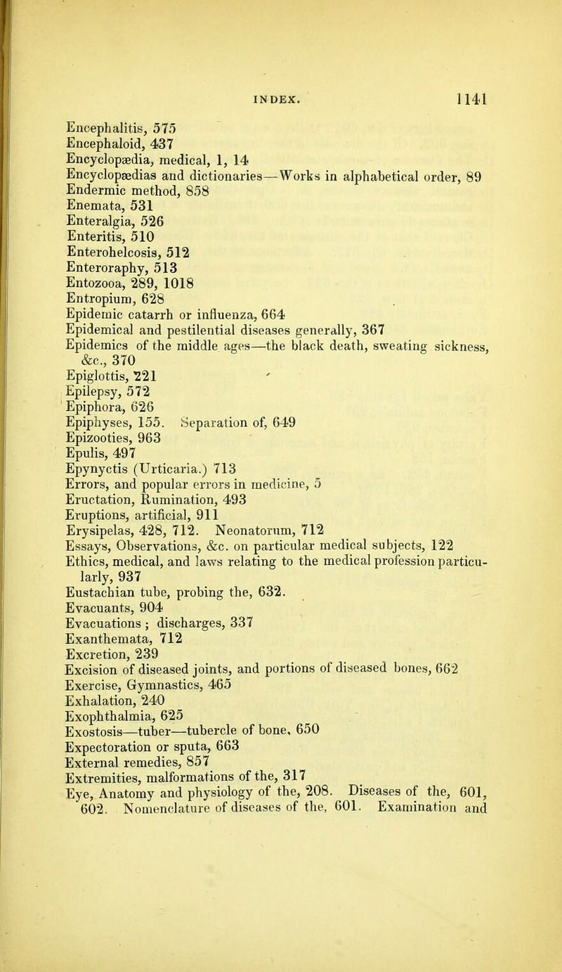 Encephalitis, 575 Encephaloid, 437 Encyclopaedia, medical, 1, 14 Encyclopaedias and dictionaries—Worts in alphabetical order, 89 Endermic method, 858 Enemata, 531 Enteralgia, 526 Enteritis, 510 Enterohelcosis, 512 Enteroraphy, 513 Entozooa, 289, 1018 Entropium, 628 Epidemic catarrh or influenza, 664 Epidemical and pestilential diseases generally, 367 Epidemics of the middle ages—the black death, sweating sickness, &c., 370 Epiglottis, 221 Epilepsy, 572 ' Epiphora, 626 Epiphyses, 155. Separation of, 649 Epizootics, 963 Epulis, 497 Epynyctis (Urticaria.) 713 Errors, and popular errors in medicine, 5 Eructation, Rumination, 493 Eruptions, artificial, 911 Erysipelas, 428, 712. Neonatorum, 712 Essays, Observations, &c. on particular medical subjects, 122 Ethics, medical, and laws relating to the medical profession particu- larly, 937 Eustachian tube, probing the, 632. Evacuants, 904 Evacuations ; discharges, 337 Exanthemata, 712 Excretion, 239 Excision of diseased joints, and portions of diseased bones, 662 Exercise, Gymnastics, 465 Exhalation, 240 Exophthalmia, 625 Exostosis—tuber—tubercle of bone, 650 Expectoration or sputa, 663 External remedies, 857 Extremities, malformations of the, 317 Eye, Anatomy and physiology of the, 208. Diseases of the, 601, 602. Nomenclature of diseases of the, 601. Examination and