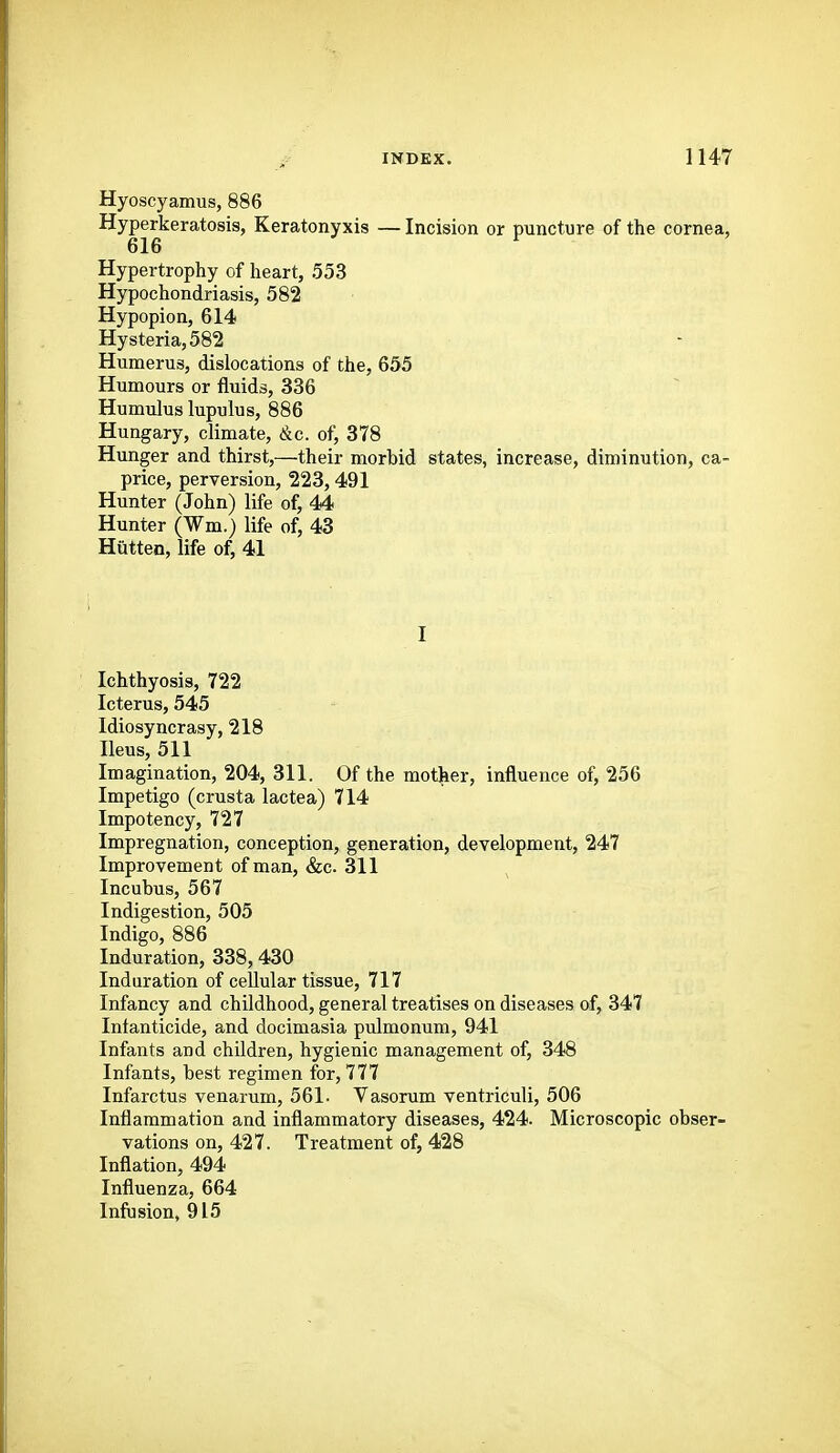 Hyoscyamus, 886 Hyperkeratosis, Keratonyxis — Incision or puncture of the cornea, 616 Hypertrophy of heart, 553 Hypochondriasis, 582 Hypopion, 614 Hysteria, 582 Humerus, dislocations of the, 655 Humours or fluids, 336 Humulus lupulus, 886 Hungary, climate, &c. of, 378 Hunger and thirst,—their morbid states, increase, diminution, ca- price, perversion, 223,491 Hunter (John) life of, 44 Hunter (Wm.) life of, 43 Hiitten, life of, 41 I Ichthyosis, 722 Icterus, 545 Idiosyncrasy, 218 Ileus, 511 Imagination, 204, 311. Of the mother, influence of, 256 Impetigo (crusta lactea) 714 Impotency, 727 Impregnation, conception, generation, development, 247 Improvement of man, &c. 311 Incubus, 567 Indigestion, 505 Indigo, 886 Induration, 338,430 Induration of cellular tissue, 717 Infancy and childhood, general treatises on diseases of, 347 Infanticide, and docimasia pulmonum, 941 Infants and children, hygienic management of, 348 Infants, best regimen for, 777 Infarctus venarum, 561. Vasorum ventriculi, 506 Inflammation and inflammatory diseases, 424. Microscopic obser- vations on, 427. Treatment of, 428 Inflation, 494 Influenza, 664 Infusion, 915