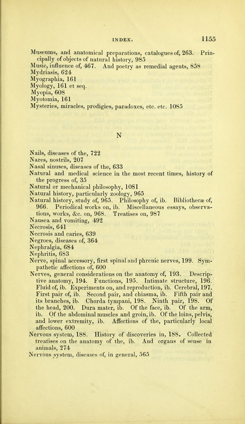 Museums, and anatomical preparations, catalogues of, 263. Prin- cipally of objects of natural history, 985 Music, influence of, 467. And poetry as remedial agents, 858 Mydriasis, 624 Myographia, 161 Myology, 161 et seq. Myopia, 608 Myotomia, 161 Mysteries, miracles, prodigies, paradoxes, etc. etc. 1085 N Nails, diseases of the, 722 Nares, nostrils, 207 Nasal sinuses, diseases of the, 633 Natural and medical science in the most recent times, history of the progress of, 35 Natural or mechanical philosophy, 1081 Natural history, particularly zoology, 965 Natural history, study of, 965. Philosophy of, ib. Bibliothecse of, 966. Periodical works on, ib. Miscellaneous essays, observa- tions, works, &c. on, 968. Treatises on, 987 Nausea and vomiting, 492 Necrosis, 641 Necrosis and caries, 639 Negroes, diseases of, 364 Nephralgia, 684 Nephritis, 683 Nerve, spinal accessory, first spinal and phrenic nerves, 199. Sym- pathetic affections of, 600 Nerves, general considerations on the anatomy of, 193. Descrip- tive anatomy, 194. Functions, 195. Intimate structure, 196. Fluid of, ib. Experiments on, and reproduction, ib. Cerebral, 197. First pair of, ib. Second pair, and chiasma, ib. Fifth pair and its branches, ib. Chorda tympani, 198. Ninth pair, 198. Of the head, 200. Dura mater, ib. Of the face, ib. Of the arm, ib. Of the abdominal muscles and groin, ib. Of the loins, pelvis, and lower extremity, ib. Affections of the, particularly local affections, 600 Nervous system, 188. History of discoveries in, 188. Collected treatises on the anatomy of the, ib. And organs of sense in animals, 274 Nervous system, diseases of, in general, 565