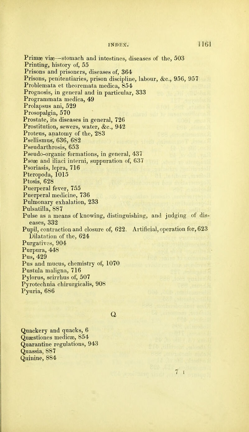 Primae viee—stomach and intestines, diseases of the, 503 Printing, history of, 55 Prisons and prisoners, diseases of, 364 Prisons, penitentiaries, prison discipline, labour, &c., 956, 957 Problemata et theoremata medica, 854 Prognosis, in general and in particular, 333 Programmata medica, 49 Prolapsus ani, 529 Prosopalgia, 570 Prostate, its diseases in general, 726 Prostitution, sewers, water, &c., 942 Proteus, anatomy of the, 283 Psellismus, 636, 682 Pseudarthrosis, 653 Pseudo-organic formations, in general, 437 Psoae and iliaci interni, suppuration of, 637 Psoriasis, lepra, 716 Pteropoda, 1015 Ptosis, 628 Puerperal fever, 755 Puerperal medicine, 736 Pulmonary exhalation, 233 Pulsatilla, 887 Pulse as a means of knowing, distinguishing, and judging of dis- eases, 332 Pupil, contraction and closure of, 622. Artificial, operation for, 623 Dilatation of the, 624 Purgatives, 904 Purpura, 448 Pus, 429 Pus and mucus, chemistry of, 1070 Pustula maligna, 716 Pylorus, scirrhus of, 507 Pyrotechnia chirurgicalis, 908 Pyuria, 686 Q Quackery and quacks, 6 Quaestiones medicse, 854 Quarantine regulations, 943 Quassia, 887 Quinine, 884 7 I