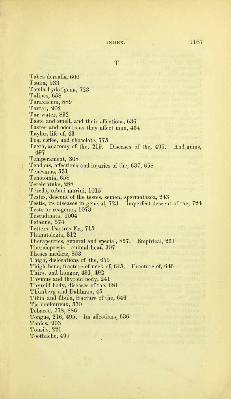 T Tabes dorsalie, 600 Taenia, 533 Taenia hydatigena, 1^23 Talipes, 658 Taraxacum, 889 Tartar, 902 Tar water, 892 Taste and smell, and their affections, 636 Tastes and odours as they affect man, 464 Taylor, life of, 43 Tea, coffee, and chocolate, 775 Teeth, anatomy of the, 219. Diseases of the, 495. And gums, 497 Temperament, 308 Tendons, affections and injuries of the, 637, 658 Tenesmus, 531 Tenotomia, 658 Terebratulse, 288 Teredo, tubuli marini, 1015 Testes, descent of the testes, semen, spermatozoa, 243 Testis, its diseases in general, 723. Imperfect descent of the, 724 Tests or reagents, 1073 Testudinata, 1004 Tetanus, 574 Tetters, Dartres Fr., 715 Thanatologia, 312 Therapeutics, general and special, 857. Empirical, 261 Thermopoesis—animal heat, 307 Theses medicae, 853 Thigh, dislocations of the, 655 Thigh-bone, fracture of neck of, 645. Fracture of, 646 Thirst and hunger, 491, 492 Thymus and thyroid body, 241 Thyroid body, diseases of the, 681 Thunberg and Dahlman, 45 Tibia and libula, fracture of the, 646 Tic douloureux, 570 Tobacco, 778, 886 Tongue, 216, 495. Its affections, 636 Tonics, 903 Tonsils, 221 Toothache, 497