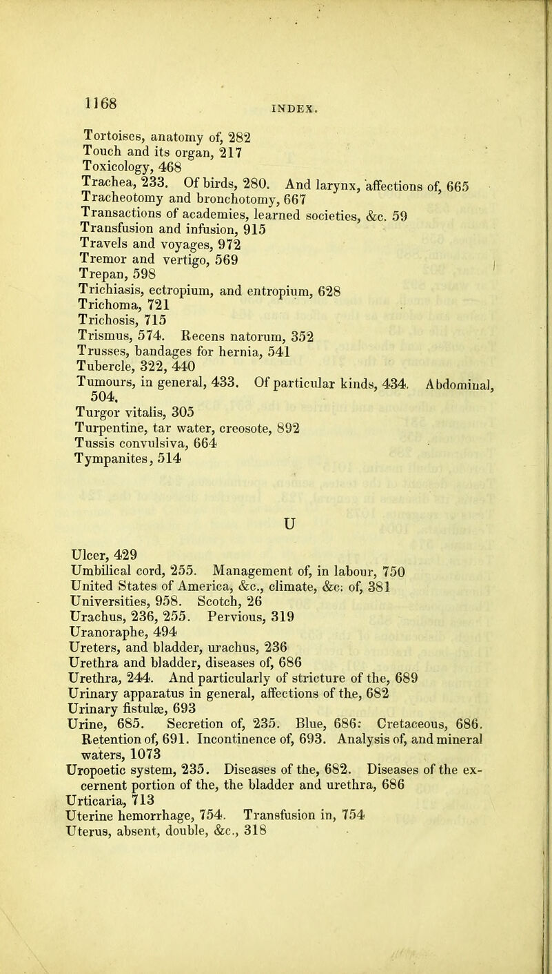 INDEX. Tortoises, anatomy of, 282 Touch and its organ, 217 Toxicology, 468 Trachea, 233. Of birds, 280. And larynx, affections of, 665 Tracheotomy and bronchotomy, 667 Transactions of academies, learned societies, &c. .59 Transfusion and infusion, 915 Travels and voyages, 972 Tremor and vertigo, 569 , Trepan, 598 Trichiasis, ectropium, and entropium, 628 Trichoma, 721 Trichosis, 715 Trismus, 574. Recens natorum, 352 Trusses, bandages for hernia, 541 Tubercle, 322, 440 Tumours, in general, 433. Of particular kinds, 434. Abdominal, 504. Turgor vitalis, 305 Turpentine, tar water, creosote, 892 Tussis convulsiva, 664 Tympanites, 514 u Ulcer, 429 Umbilical cord, 255. Management of, in labour, 750 United States of America, &c., climate, &c; of, 381 Universities, 958. Scotch, 26 Urachus, 236, 255. Pervious, 319 Uranoraphe, 494 Ureters, and bladder, urachus, 236 Urethra and bladder, diseases of, 686 Urethra, 244. And particularly of stricture of the, 689 Urinary apparatus in general, affections of the, 682 Urinary fistulse, 693 Urine, 685. Secretion of, 235. Blue, 686: Cretaceous, 686. Retention of, 691. Incontinence of, 693. Analysis of, and mineral waters, 1073 Uropoetic system, 235. Diseases of the, 682. Diseases of the ex- cernent portion of the, the bladder and urethra, 686 Urticaria, 713 Uterine hemorrhage, 754. Transfusion in, 754 Uterus, absent, double, &c., 318