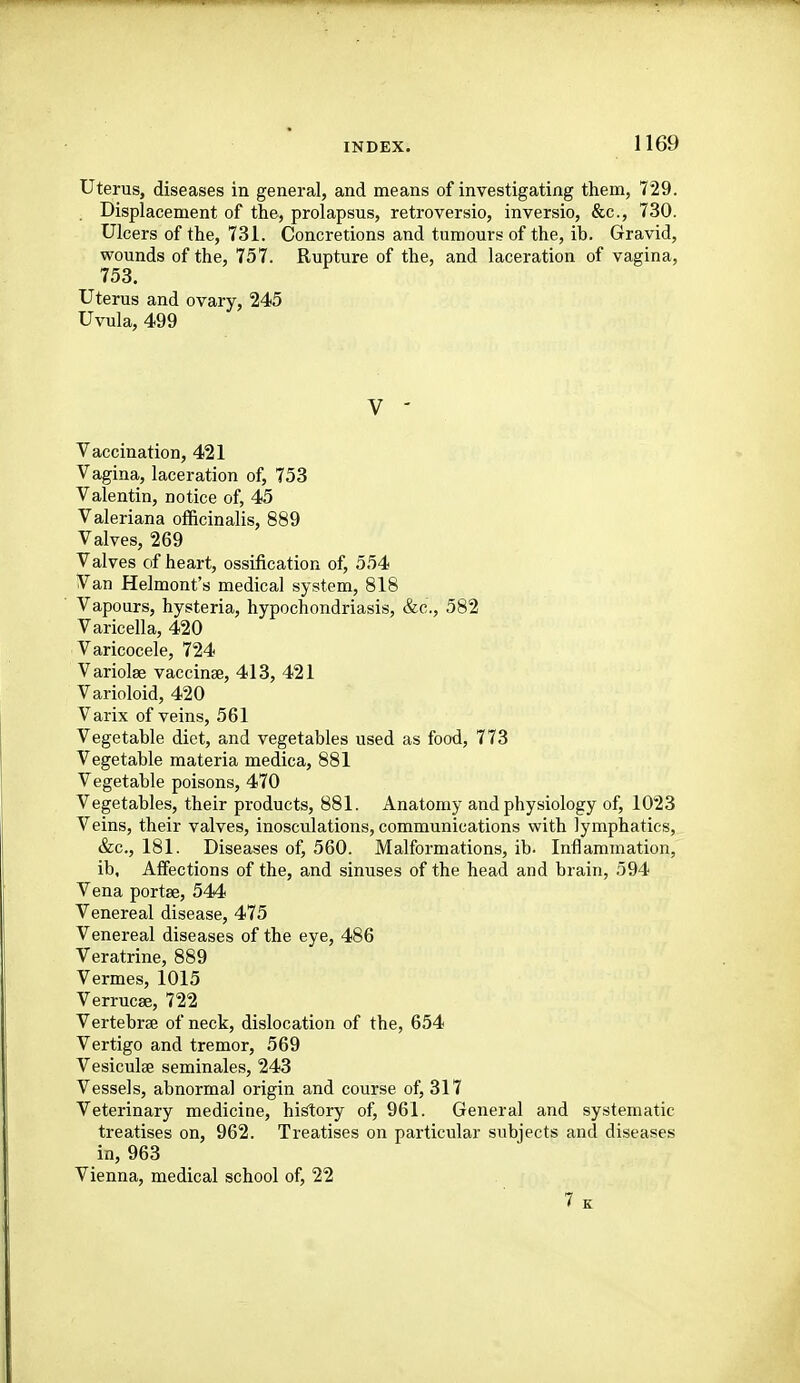 Uterus, diseases in general, and means of investigating them, 729. . Displacement of the, prolapsus, retroversio, inversio, &c., 730. Ulcers of the, 731. Concretions and tumours of the, ib. Gravid, wounds of the, 757. Rupture of the, and laceration of vagina, 753. Uterus and ovary, 245 Uvula, 499 V - Vaccination, 421 Vagina, laceration of, 753 Valentin, notice of, 45 Valeriana officinalis, 889 Valves, 269 Valves of heart, ossification of, 554 Van Helmont's medical system, 818 Vapours, hysteria, hypochondriasis, &c., 582 Varicella, 420 Varicocele, 724 Variolae vaccinae, 413, 421 Varioloid, 420 Varix of veins, 561 Vegetable diet, and vegetables used as food, 773 Vegetable materia medica, 881 Vegetable poisons, 470 Vegetables, their products, 881. Anatomy and physiology of, 1023 Veins, their valves, inosculations, communications with lymphatics, &c., 181. Diseases of, 560. Malformations, ib. Inflammation, ib. Affections of the, and sinuses of the head and brain, 594 Vena portae, 544 Venereal disease, 475 Venereal diseases of the eye, 486 Veratrine, 889 Vermes, 1015 Verrucse, 722 Vertebrse of neck, dislocation of the, 654 Vertigo and tremor, 569 Vesiculae seminales, 243 Vessels, abnormal origin and course of, 317 Veterinary medicine, hi^ory of, 961. General and systematic treatises on, 962. Treatises on particular subjects and diseases in, 963 Vienna, medical school of, 22 7 K
