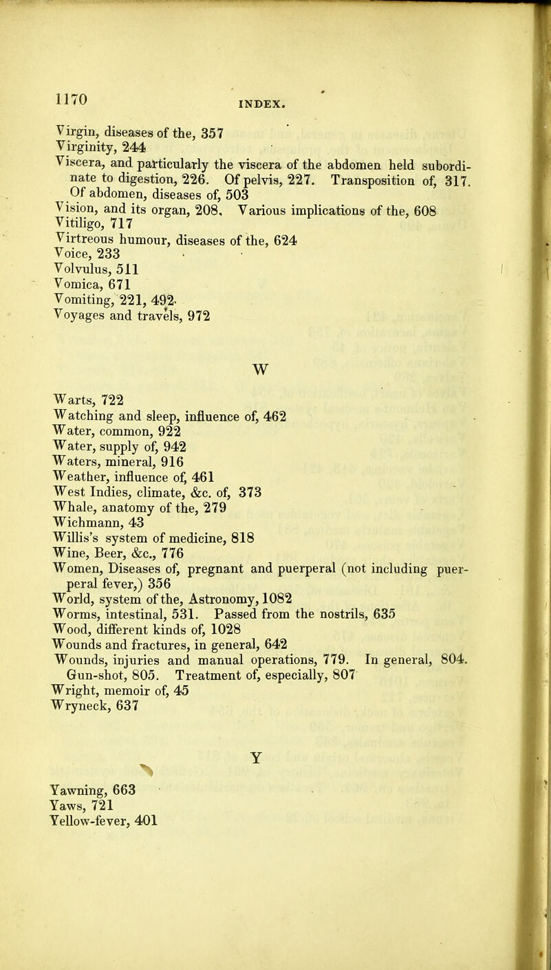INDEX. Virgin, diseases of the, 357 Virginity, 244 Viscera, and particularly the viscera of the abdomen held subordi- nate to digestion, 226. Of pelvis, 227, Transposition of, 317. Of abdomen, diseases of, 503 Vision, and its organ, 208, Various implications of the, 608 Vitiligo, 717 Virtreous humour, diseases of the, 624 Voice, 233 • • Volvulus, 511 Vomica, 671 Vomiting, 221, 492. Voyages and travels, 972 W Warts, 722 Watching and sleep, influence of, 462 Water, common, 922 Water, supply of, 942 Waters, mineral, 916 Weather, influence of, 461 West Indies, climate, &c. of, 373 Whale, anatomy of the, 279 Wichmann, 43 Willis's system of medicine, 818 Wine, Beer, &c., 776 Women, Diseases of, pregnant and puerperal (not including puer- peral fever,) 356 World, system of the, Astronomy, 1082 Worms, intestinal, 531. Passed from the nostrils, 635 Wood, difi-erent kinds of, 1028 Wounds and fractures, in general, 642 Wounds, injuries and manual operations, 779. In general, 804. Gun-shot, 805. Treatment of, especially, 807 Wright, memoir of, 45 Wryneck, 637 Yawning, 663 Yaws, 721 Yellow-fever, 401