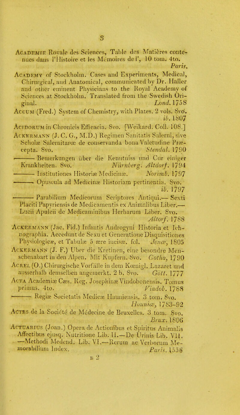 Acadkwtr Rovale des Sciences, Tal)Ie dos Matieres contc- nues dans I'Histoire et les Mc moires del', 10 toin. 4to. Paris. Academy of Stockholm. Cases and Experiments, Medical, Chirargieal, and Anatomical, communicated by Dr. Mailer and other eminent Physicians to the Royal Academy of Sciences at Stockholm. Translated from the Swedish Ori- ginal. Lund. 1758 Ac cum (Fred.) System of Chemistry, with Plates. 2 vols. Svo'. ib. 1807 Acfdorum in Chronicis Efficacia. Svo. [Weikard. Coll. 10S.] AcKKttMANN (J. C. G., M.D.) Regimen Sanitatis Salerni, sive Scholae Salernitanse de conservanda bona Valetudine Pr?e- cepta. Svo. Stendal. 1790 r Bemerkungen iiber die Kenntniss und Cur einiger Krankheiten. 8vo. Nurnberg. Altdorj. 1794 Institutiones Historian Medicinae. Norimb. 1/97 ■ * Opuscula ad Medicinae Historiarn pertinentia. Svo. ib. 1797 Parabilium Medicorum Scriptores Antiqui»<— Sexti Placiti Papyriensis de Medicamentis ex Animalibus Liber.— Lucii Apuleii de Medicaminibus Ilerharum Liber. Svo. ALlorf. 1788 Ackermann (Jac. Fid.) Infantis Androgyni Historia et Ich- nographia. Acceduntde Sexuet Generatione DisOjiiisitiones Physiologicae, et Tabulae 5 aire incisse. fol. Jence, 1805 Ackermann (J. F.) Uber die Kretinen, cine besondre Men- scheuabart in den Alpen. Mit Kupfem. Svo. Cotha, 1790 Acrel (O.) Chirurgische Vorfiille in dem Kcenigl. Lazaret und ausserhalb demselben angemerkt. 2 b. Svo. Gbtl. 1777 Acta Academic Cajs. Reg. Josephinae Vindoboneusis. Tomus primus. 4to. Findob. 1788 ■ Regiae Societatis Medicae Ilauniensis. 3 torn. Svo. Huunice, 17S3-92 Actes de la Soeie'te' de Mcdecine de Bruxelles. 3 torn. 8vo. Brux.1806 Actuarius (Joan.) Opera de Actionibus et Spiritus Animalis Affectibus ejusq. Nutritione Lib. II.—De Urinis Lib. Vll. —Methodi Mcdcnd. Lib. VI.—Rcrum ac Vcrbortun Me- morabilium Index. Bark. 153$ b 2