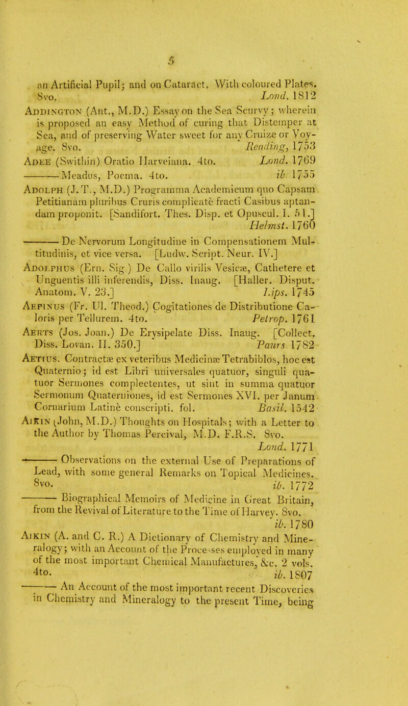 an Artificial Pupil; and on Cataract. With coloured Plates. Svo. Lond. 1812 Aldington (Ant., M.D.) Essay on the Sea Scurvy; wherein is proposed an easy Method of curing that Distemper at Sea, and of preserving Water sweet for any Cruize or Voy- age. Svo. Reading, \J$3 Adee (Swithin) Oratio Ilarveiana. 4to. Lond. 1769 Meadus, Poema. 4to. ih 1735 Adolph (J.T., M.D.) Programma Academicum quo Capsam Petitianam plurihus Cruris complicate fracti Casibus aptan- dam proponit. [Sandifort. Thes. Disp. et Opuscul. I. 51.] Helmst. 1760 De Nervorum Longitudine in Compensationem Mul- titudinis, et vice versa. [Ludw. Script. Neur. IV.] Adoi.phus (Ern. Sig.) De Callo virilis Vesicae, Cathetere et Unguentis illi inferendis, Diss. Inaug. [Haller. Disput. Anatom. V. 23.] Lips. 1745 Aepinus (Fr. Ul. Theod.) Cogitationes de Distributione Ca- loris per Tellurem. 4to. Petrop. 1761 Aerts (Jos. Joan.) De Ervsipelate Diss. Inaug. [Collect. Diss. Lovan. II. 350.] * Paws. 1782 Aetius. Contracts ex veteribus Medicinal Tetrabiblos, hoc est Quaternio; id est Libri universales quatuor, singuli qua- tuor Sermones complectentes, ut sint in summa quatuor Sermonum Quaterniones, id est Sermones XVI. per Janum Cornarium Latine conscripti. fol. Basil. 1542 AiKin (John, M.D.) Thoughts on Hospitals; with a Letter to the Author by Thomas Percival, M.D. F.R.S. Svo. Lond. 1771 Observations on the external Use of Preparations of Lead, with some general Remarks on Topical Medicines. Svo. it,. 1772 Biographical Memoirs of Medicine in Great Britain, from the Revival of Literature to the Time of Harvey. Svo. ih 1780 Aikin (A. and C. R.) A Dictionary of Chemistry and Mine- ralogy; with an Account of the Processes emploved in many of the most important Chemical Manufactures,'&c. 2 vols. 4t0- id. 1807 —j An Account of the most important recent Discoveries in Chemistry and Mineralogy to the present Time, being