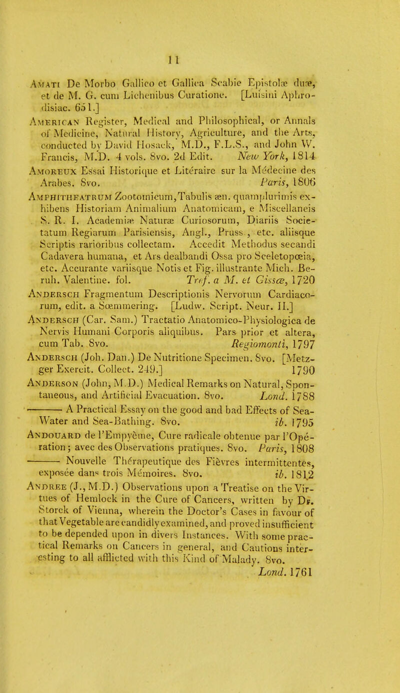 Am ati De Morbo Gallico et Gallica Scabie Epistolae dustf, et de M. G. cum Lichcnibus Curatione. [Lut'sini Aphro- disiac. 051.J American Register, Medical and Pbilosophical, or Annals of Medicine, Natural History, Agriculture, and Che Arts, conducted by David Hosack, M.D., F.L.S., and John W. Francis, M.D. 4 vols. 8vo. 2d Edit. New York, 1814 Amoreux Essai Historique et Literaire sur la Medecine des Arabes. Svo. Paris, 180(5 Amfhitheatrum Zootomicum,Tabulis asn. quamplurirans ex- hibens Historiam Animalium Anatomicam, e Miscellaneis S. R. I. Academise Naturae Curiosorum, Diariis Socie- tatum Regiarum Parisiensis, Angl., Pruss., etc. aliisque Scriptis rarioribus collectam. Accedit Methodus secandi Cadavera humana, et Ars dealbandi Ossa pro Sceletopoeia, etc. Accurante variisque Notis et Fig. illustrante Mich. Be- ruh. Valentine, fol. Tif-.f.a M. el Gissce, 1720 Andersch Fragmentum Descriptionis Nervorum Cardiaco- rum, edit, a Soemmering. [Ludw. Script. Neur. II.] Andersch (Car. Sam.) Tractatio Anatomico-Physiologica de Nervis Humani Corporis aliquibus. Pars prior et altera, cum Tab. Svo. Regiomonii, 1/97 Andersch (Joh. Dan.) De Nutritione Specimen. Svo. [Metz- ger Exercit. Collect. 249.] 1790 Anderson (John, M.D.) Medical Remarks on Natural, Spon- taneous, and Artificial Evacuation. 8vo. Loud. 17S8 A Practical Essay on the good and bad Effects of Sea- Water and Sea-Bathing. Svo. ib. 1795 Andouard de l'Empyeme, Cure radicale obtenue par l'Ope- ration; avec des Observations pratiques. Svo. Paris, 1808 Nouvelle Thrrapeutique des Fievres intermittentes, exposee dan« trois Memoires. Svo. ib. 181.2 Andree (J., M.D.) Observations upon a Treatise on the Vir- tues of Hemlock in the Cure of Cancers, written by Df. Storck of Vienna, wherein the Doctor's Cases in favour of that Vegetable are candidly examined, and proved insufficient to be depended upon in divers Instances. With some prac- tical Remarks on Cancers in general, and Cautions inter- esting to all afflicted with this Kind of Malady. Svo. Land. 1761