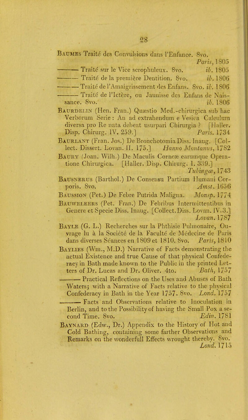 Baumes Traite des Convulsions dans l'Enfance. 8vo. Paris, 1805 Traite STir le Vice scrophuleux. 8vo. ib. 1805 • Traite de la premiere Dentition. 8vo. ib. 180G • Traite de 1'Amfiigrissement des Enfans. 8vo. ib. 1806 Traite de l'lctere, ou Jaunisse des Enfans de Nais- sance. 8vo. ih. 1806 Baurdelin (Hen. Fran.) Qua;stio Med.-chirurgica snb hac Verborum Serie: An ad extrahendum e Vesic a Calcnlum diversa pro Re nata debeat usurpari Chirurgia ? [Haller. Disp. Chirurg. IV. 259.] Paris. 1734 Baurlant (Fran. Jos.) De Bronebotomia Diss. Inaug. [Col- lect. Dissert. Lovan. II. 175.] Hanno Monlanus, 1782 Baury (Joan. Wilh.) De Maculis Corneas earumque Opera- tione Chirurgica. [Haller. Disp. Chirurg. I. 339.] Tubivgce, 1743 Bausnerus (Barthol.) De Consensu Partium Humani Cor- poris. 8vo. Amst. 1656 Baussion (Pet.) De Febre Putrida Maligna. Monsp. 1774 Bauweeeers (Pet. Fran.) De Febribus Intennittentibus in Genere et Specie Diss. Inaug. [Collect.Diss. Lovan. IV.3.] Lovan. 17S7 BAYr.E (G. L.) Recherches sur la Phtbisie Pulmonaire, Ou- vrage lu a la Societe de la Faculte de Medecine de Paris dans diverses Seances en 1809 et 1810. Svo. Paris, 1810 Baylies (Wm., M.D.) Narrative of Facts demonstrating the actual Existence and true Cause of that physical Confede- racy in Bath made known to the Public in the printed Let- ters of Dr. Lucas and Dr. Oliver. 4to. Bath, 1/ 57 Practical Reflections on the Uses and Abuses of Bath Waters; with a Narrative of Facts relative to the physical Confederacy in Bath in the Year 1757- 8vo. Lond. 1757 — Facts and Observations relative to Inoculation in Berlin, and to the Possibility of having the Small Pox a se- cond Time. Svo. Edin. .1781 Baynard (Edw., Dr.) Appendix to the History of Hot and Cold Bathing, containing some farther Observations and Remarks on the wonderfull Effects wrought thereby. Svo. Lond. 1715