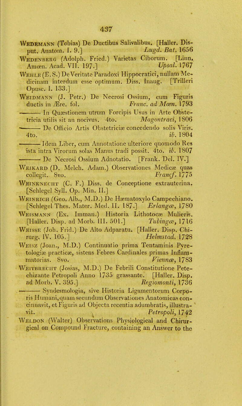 Wedemann (Tobias) De Ductibus Salivalibus. [Haller. Dis- put. Anatotn. I. 9.] Lugd. Bat. 1656 Wedenrerg (Adolph. Fried.) Varietas Ciborum. [Linn, Amcen. Acad. VII. 197.] Upsal. 1767 Wehle (E. S.) De Veritate Paradoxi Hippoeratici, nullam Me- dicinam interdum esse optimum. Diss. Inaug. [Trilleri Opusc. I. 133.] Weidmann (J. Petr.) De Necrosi Ossium, cum Figuris ductis in /Ere. fol. Franc, ad Mom. 1793 — In Quaestionem utrum Forcipis Usus in Arte Obste- tricia utilis sit an nocivus. 4to. Mago?itraci, 1806 De Officio Artis Obstetricise concedendo solis Viris. 4 to. ib. 1804 Idem Liber, cum Annotatione ulteriore quomodo Res ista intra Virorum solas Manus tradi possit. 4to. ib. 1807 De Necrosi Ossium Adnotatio. [Frank. Del. IV.] Weikard (D. Melch. Adam.) Observationes Medicae quas collegit. 8vo. Francf, 1775 Weinknecht (C. F.) Diss, de Conceptione extrauterina. [Schlegel Syll. Op. Min. II.] Weinrich (Geo, Alb., M.D.) De Hae.matoxylo Campechiano. [Schlegel Thes. Mater. Med. II. 187.] Erlangce, 1780 Weismann (Ex. Imrnan.) Historia Lithotocae Mulieris. [Haller. Disp. ad Morb. III. 501.] Tubingce, 1716 Weisse (Job. Frid.) De Alto Adparatu. [Haller. Disp. Chi- rurg. IV. 105.] Helmstad. 1728 Weisz (Joan., M.D.) Continuatio prima Tentaminis Pyre- tologiae practice, sistens Febres Cardinales primas Inflam- matorias. 8vo. Viemice, 1783 Weitbreciit (Josias, M.D.) De Febrili Constitutione Pete- chizante Petropoli Anno 1735 grassante. [Haller. Disp. ad Morb. V. 395.] Regiomonti, 1736 Syndesmologia, sive Historia Ligamentorum Corpo- ris Humani,quam secundum Observationes Anatomicas con- cinnavit, et Figuris ad Objecta recentia adumbratis, illustra- vit. Petropoli, 1742 Weldon (Walter) Observations Physiological and Chirur- gical on Compound Fracture, containing an Answer to the