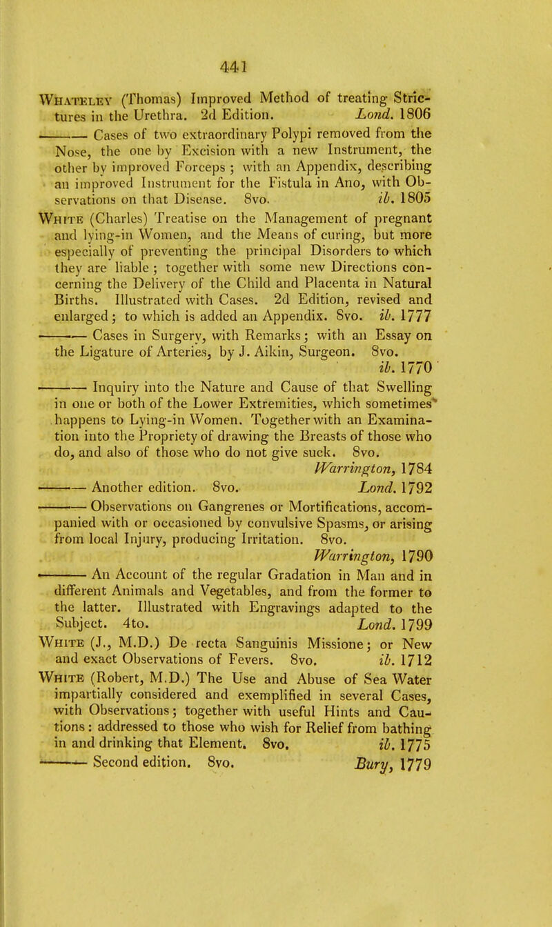 Whateley (Thomas) Improved Method of treating Stric- tures in the Urethra. 2d Edition. Lond. 1806 Cases of two extraordinary Polypi removed from the Nose, the one by Excision with a new Instrument, the other bv improved Forceps ; with an Appendix, describing an improved Instrument for the Fistula in Ano, with Ob- servations on that Disease. 8vo. ib. 1805 White (Charles) Treatise on the Management of pregnant and lving-in Women, and the Means of curing, but more especially of preventing the principal Disorders to which they are liable; together with some new Directions con- cerning the Delivery of the Child and Placenta in Natural Births. Illustrated with Cases. 2d Edition, revised and enlarged; to which is added an Appendix. Svo. ib. 1777 ■■ — Cases in Surgery, with Remarks; with an Essay on the Ligature of Arteries, by J. Aikin, Surgeon. Svo. ib. 1770 ■ — Inquiry into the Nature and Cause of that Swelling in one or both of the Lower Extremities, which sometimes'* happens to Lying-in Women. Together with an Examina- tion into the Propriety of drawing the Breasts of those who do, and also of those who do not give suck. Svo. Warrington, 1784 Another edition. Svo. Lond. 1792 Observations on Gangrenes or Mortifications, accom- panied with or occasioned by convulsive Spasms, or arising from local Injury, producing Irritation. 8vo. Warrington, 1790 ■ An Account of the regular Gradation in Man and in different Animals and Vegetables, and from the former to the latter. Illustrated with Engravings adapted to the Subject. 4to. Lond. 1799 White (J., M.D.) De recta Sanguinis Missione; or New and exact Observations of Fevers. 8vo. ib. 1712 White (Robert, M.D.) The Use and Abuse of Sea Water impartially considered and exemplified in several Cases, with Observations; together with useful Hints and Cau- tions : addressed to those who wish for Relief from bathing in and drinking that Element. 8vo. ib. 1775 Second edition. Svo. Bury, 1779