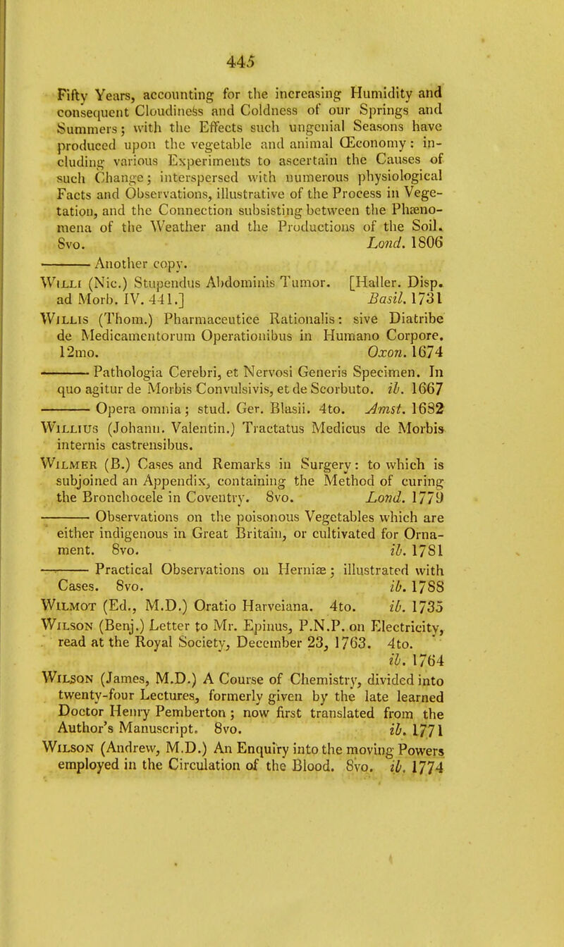 Fifty Years, accounting for the increasing Humidity and consequent Cloudiness and Coldness of our Springs and Summers; with the Effects such ungenial Seasons have produced upon the vegetable and animal (Economy: in- cluding various Experiments to ascertain the Causes of such Qhange; interspersed with numerous physiological Facts and Observations, illustrative of the Process in Vege- tation, and the Connection subsisting between the Pheno- mena of the Weather and the Productions of the Soil. Svo. Land. 1806 Another copy. Willi (Nic.) Stupendus Abdominis Tumor. [Haller. Disp. ad Morb, IV. 441.] Basil. 1731 Willis (Thorn.) Pharmaceutice Rationalis: sive Diatribe de Medicamentorum Operationibus in Humano Corpore. 12mo. Oxon. 1674 Pathologia Cerebri, et Nervosi Generis Specimen. In quo agitur de Morbis Convulsivis, et de Scorbuto. il. 1667 Opera omnia; stud. Ger. Blasii. 4to. Amst. 1682 Willius (Johann. Valentin.) Tractatus Medicus de Morbis mternis castrensibus. Wilmer (B.) Cases and Remarks in Surgery: to which is subjoined an Appendix, containing the Method of curing the Bronchocele in Coventry. Svo. Lond. 1779 Observations on the poisonous Vegetables which are either indigenous in Great Britain, or cultivated for Orna- ment. 8vo. il. 17S1 Practical Observations on Herniae; illustrated with Cases. Svo. id. 1 /SS Wilmot (Ed., M.D.) Oratio Harveiana. 4to. ib. 1735 Wilson (Benj.) Letter to Mr. Epinus, P.N.P. on Electricity, read at the Royal Society, December 23, 1763. 4to. il. 1764 Wilson (James, M.D.) A Course of Chemistry, divided into twenty-four Lectures, formerly given by the late learned Doctor Henry Pemberton ; now first translated from the Author's Manuscript. 8vo. il, 1/71 Wilson (Andrew, M.D.) An Enquiry into the moving Powers employed in the Circulation of the Blood. Svo. ib. 1774