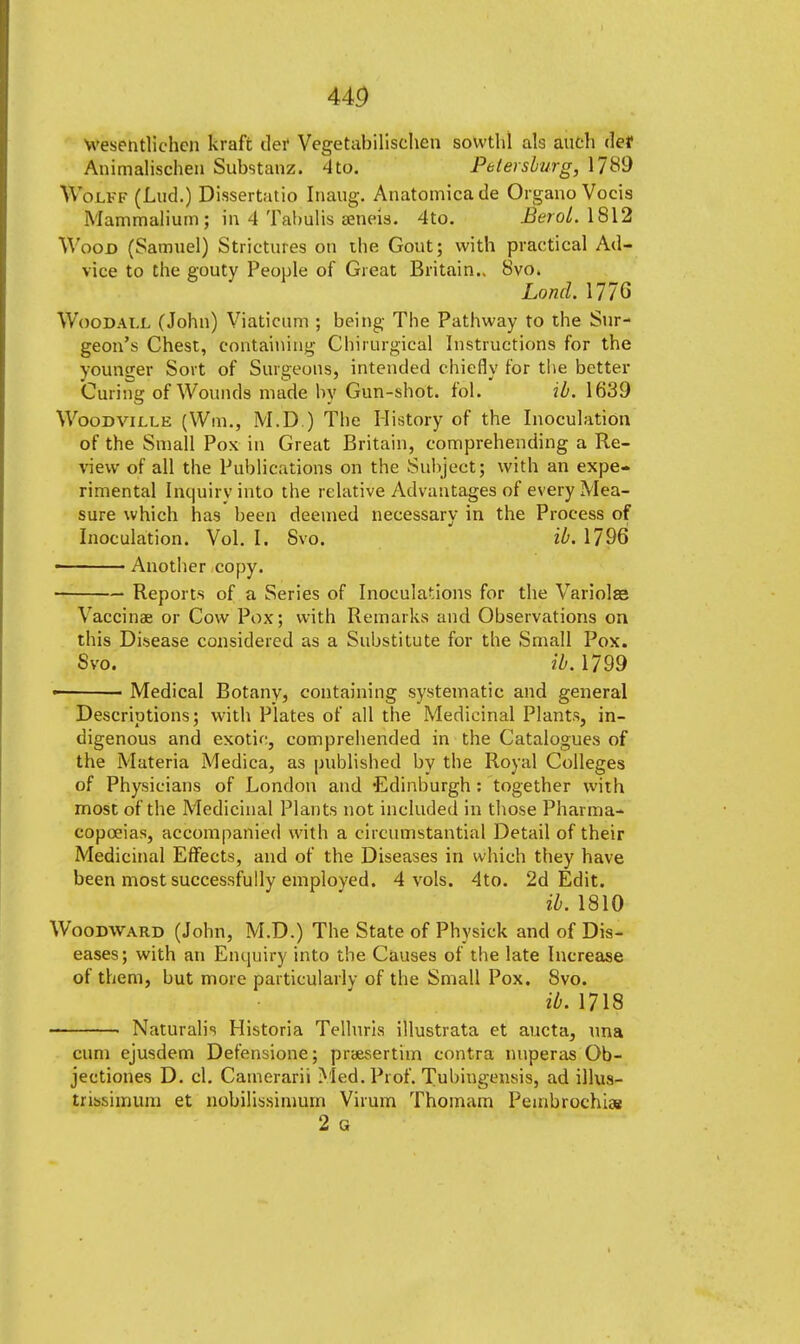 ug wesentlichen kraft tier Vegetabilischen sowthl als auch def Animalischen Substanz. 4 to. Petersburg, 1789 WbLFF (Lud.) Dissertatio Inaug. Anatomicade Organo Vocis Mammalium; in 4 Tabiilis aeneis. 4to. Berol. 1812 Wood (Samuel) Strictures on tbe Gout; witb practical Ad- vice to the gouty People of Great Britain.. 8vo. Loncl. 1776 Woodai.l (John) Viaticum ; being The Pathway to the Sur- geon's Chest, containing Chirurgical Instructions for the younger Sort of Surgeons, intended chiefly for the better Curing of Wounds made by Gun-shot. fol. ib. 1639 Woodville (Win., M.D.) The History of the Inoculation of the Small Pox in Great Britain, comprehending a Re- view of all the Publications on the Subject; with an expe- rimental Inquiry into the relative Advantages of every Mea- sure which has been deemed necessarv in the Process of Inoculation. Vol. I. Svo. ib. 1796 • Another copy. Reports of a Series of Inoculations for the Variolar Vaccinae or Cow Pox; with Remarks and Observations on this Disease considered as a Substitute for tlie Small Pox. Svo. ib. 1799 • Medical Botany, containing systematic and general Descriptions; with Plates of all the Medicinal Plants, in- digenous and exotic, comprehended in the Catalogues of the Materia Medica, as published by the Royal Colleges of Physicians of London and Edinburgh : together with most of the Medicinal Plants not included in those Pharma- copoeias, accompanied with a circumstantial Detail of their Medicinal Effects, and of the Diseases in which they have been most successfully employed. 4 vols. 4to. 2d Edit. ib. 1810 Woodward (John, M.D.) The State of Physiek and of Dis- eases; with an Enquiry into tbe Causes of the late Increase of them, but more particularly of the Small Pox. Svo. ib. 1718 Naturalis Historia Telluris illustrata et aucta, una cum ejusdem Defensione; praevsertim contra nuperas Ob- jectiones D. el. Cainerarii Med. Prof. Tubingensis, ad illus- trissimum et nobilissimum Virum Thomam Pembrochiae 2 a