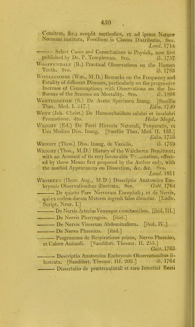 ✓ • Comitem, &c; accqdit methodica, et ad ipsam Natura? Nonnani instituta, Fossilium m Classes Distributio. 8vo. Lond. 1714 ■ Select Cases and Consultations in Physick, now first published by Dr. P. Templeman. Svo. ib. 1757 Wooffendale (R.) Practical Observations on the Human Teeth. Svo. H, 1783 Woollcombe (Wm., M.D.) Remarks on the Frequency and Fatality of different Diseases, particularly on the progressive Increase of Consumption; with Observations on the In- fluence of the Seasons on Mortality. 8vo. ib. 1 SOS Worthington (S.) De Aceto Specimen Inaug. [Smellie Thes. Med. I. 217.] Edin. 1740 Woyt (Joh. Christ.) De Hsemorrhoidum salubri et insalubri Promotione. 4to. Hulce Mugd. Wright (Ed.) De Ferri Historia Naturali, Praeparatis, et Usu Medico Diss. Inaug. [Smellie Thes. Med. II. 133.] Edin. 1753 Wright (Thos.) Diss. Inaug. de Variolis. ib. 1769 Wright (Thos., M.D.) History of theWalcheren Remittent; with an Account of its veiy favourable To..^nation, effect- ed by those Means first proposed by the Author only, with the morbid Appearances on Dissection, &c. &c. Svo. Lond. 1811 Wrisberg (Henr. Aug., M.D.) Descriptio Anatomica Em- bryonis Observationibus illustrata. Svo. Gott. 1764 . De quinto Pare Nervorum Encephali; et de Nervifc, qui ex eodem duram Matrem ingredi falso dicuntur. [Ludw. Script. Neur. I.] De Nervis Arterias Venasque comitantibus. [ibid. III.] • De Nervis Pharyngeis. [ibid.] , De Nervis Viscerum Abdominalium. [ibid. IV.] . — De Nervo Phrenico. [ibid.] Programma de Respiratione prima, Nervo Phrenico, et Galore Animali. [Sandifort. Thesaur. II. 255.] Gott. 1763 . • Descriptio Anatomica Embrvonis Obscrvationibus il- lustrata. [Sandifort. Thesaur. III'. 203.] ib. 1764 Dissertatio de prasternaturali et raro Intcstini Recti