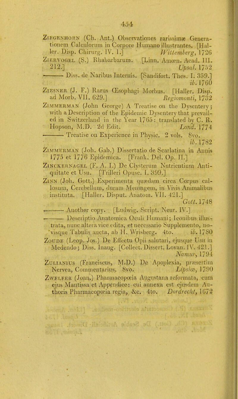 434 ZiI'GEnhohn (Ch. Ant.) Observationcs rarissimae Genera- tionem Calculorum in Corpore Humano illnstrantes. [Hal- ler. Disp. Chirurq. IV. 1.] Willcmberg, 1726 ZiiiRYOGKL (S.) Rhabarbarum. [Linn. Amoen. Acad. III. 212.] UpsalAT-rl • Diss, de Naribus Internis. [Sandifort. Thes. h 359.] ik 1760 Ziesner (J. F.) Rarus (Esophagi Morbus. [Haller. Disp. ad Morb. VII. 629.] Regiomonti, 1/32 Zimmerman (John George) A Treatise on the Dysentery; with a Description of the Epidemic Dysentery that prevail- ed in Switzerland in the Year 1705: translated by C. R. Hopson, M.D. 2d Edit. Land. fft4 • ■ Treatise on Experience in Physic. 2 vols. Svo. ib. 1782 Zimmerman (Joh. Gab.) Dissertatio de Scarlatina in Annis 1775 et 1776 Epidemics. [Frank. Del. Op. II.] Zinckeiinagel (F. A. I.) De Clysterum Nutrientiurn Anti- quitate et LTsu. [Trilleri Opusc. L, 399.] Zinn (Joh. Gott.) Experiments qupedam circa Corpus cal- losum, Cerebellum, duram Meningeal, in Vivis Animalibus instituta. [Haller. Disput. Anatom. VII. 421.] Gott. 1748 . Another copy. [Ludwig. Script. Neur. IV.] Descriptio Anatomica Oculi Humani; Iconibus illus- trata, nunc altera vice cdita, et necessario Supplemento, no- 'visque Tabulis aucta, ab H. Wrisberg. 4to. ib. 17 SO Zoude (Leop. Jos.) De Effectu Opii salutari, ejusque Usu in Medendo; Diss. Inaug. [Collect. Dissert. Lovan. IV. 421.] Namur-, 1794 Zulianius (Franciscus, M.D.) De Apoplexia, praesejtim Nervea, Coinmentarius. Svo. Lipsice, 1790 Zwelfer (Joan.) Pharmacopoeia Augustana reformata, cum ejus Mantissa et Appendice: cui aunexa est ejusdem Au- thoris Pharmacopoeia regis, &e. 4to. Dordrecht, 1672