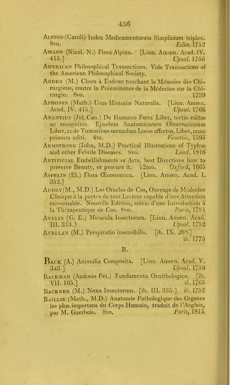 Alston (Caroli) Index Medicamcntoruni Simplicium triplex'. 8vo. Edin. 1752 Amann (Nicol. N.) Flora Alpina. [Linn. Amoen. Acad. IV. 415.] Upsal. 1056 American Philosophical Transactions. Vide Transactions of the American Philosophical Society. Andry (M.) Cleon a Eudoxe touchant le Me'moire des Chi- rurgiens, contre la Preeminence de ia Mddecine sur la Chi- rurgie. 8vo. 1739 Aphonin (Math.) Usus Historiae Naturalis. [Linn. Amoen. Acad. IV. 415.] Upsal. 1766 Arantius (Jul. Caes.) De Humano Foetu Liber, tertio editus ac recognitus. Ejusdem Anatomicarum Observationum Liber,acde Tumoribus secundum Locos affectos, Liber, nunc primum editi. 4to. Venetiis, 1595 Armstrong (John, M.D.) Practical Illustrations of Typhus and other Febrile Diseases. Svo. Lond. 1S16 Artificial Embellishments or Arts, best Directions how to preserve Beauty, or procure it. 12mo. Oxford, 1665 Aspelin (El.) Flora CEconomica. [Linn. Amoen. Acad. I. 352.] Aui3Ry(M., M.D.) Les Oracles de Cos, Ouvrage de Medecine Clinique a la portt'e de tout Lecteur capable d'une Attention raisonnable. Nouvelle Edition, suivie d'une Introduction a la Tht'rapeutique de Cos. 8vo. Pur'is, 17SI Avelin (G. E.) Miracula Insectorum. [Linn. Amoen. Acad. III. 313.1 Upsal. 1752 Avellan (M.) Perspiratio insensibilis. [ib. IX. 263.] ib. 1775 .Back (A.) Animalia Composita. [Linn. Amoen. Acad. V. 343.] Upwl. 1759 Backman (Andreas Pet.) Fundamenta Ornithologica. [ib. VII. 105.] il'A 7 65 Backner (M.)'Noxa Insectorum. [ib. III. 335.] ib. 1752 Baillie (Math., M.D.) Anatomie Pathologique des Organes les plus importans du Corps Humain, traduit de 1'Anglais, par M. Guerbois. Svo. Paris, 18.15