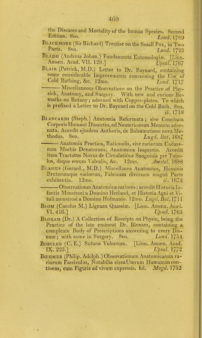 the Diseases and Mortality of the human Species. Second Edition. 8vo. Land, if89 Blackmore (Sir Richard) Treatise on the Small Pox, in Two Parts. 8vo. Loud. 1723 Bladh (Andreas Johan.) Fundamenta Entomologiae. [Linn. Amoen. Acad. VII. 129.] XJpsal. 1/67 Blair (Patrick, M.D.) Letter to Dr. Baynard, containing some considerable Improvements concerning the Use of Cold Bathing, &c. 12mo. Land. MM Miscellaneous Observations on the Practice of Phv- sick, Anatomy, and Surgery. With new and curious Re- marks on Botany; adorned with Copper-plates. To which is prefixed a Letter to Dr. Bavnardon the Cold Bath. 8vo. ib. 1718 Blancardi (Steph.) Anatomia Reformata; sive Concinna Corporis Humani Dissectio,adNeotericorum Mentem ador- nata. Accedit ejusdem Authoris, de Balsamatione nova Me- thodus. 8vo. Lugd. Bat. 16S7 ——— Anatomia Practica, Rationalis, sive rariorum Cadave- rum Morbis Denatorum, Anatomica Inspectio. Accedit item Tractatus Novus de Circulatione Sanguinis per Tubu- los, deque eorum Valvulis, &c. 12mo. Amstel. 1688 Blasius (Gerard., M.D.) Miscellanea Anatomica, Hominis Brutorumque variorum, Fabricam diversam magna Parte exhibentia. 12mo. ib. 1673 ——; ObservationesAnatornicaerariores: accedit Historia In- fantis Monstrosi a Domino Herland, et Historia Agni et Vi- tal! monstrosi a Domino Hofmanio. 12mo. Lugd. Bat. 1711 Blom (Carolus M.) Lignum Quassias. [Linn. Ameen. Acad. VI. 416.] Upsal.MM Bloxam (Dr.) A Collection of Receipts on Physic, being the Practice of the late eminent Dr. Bloxam, containing a compleate Body of Prescriptions answering to every Dis- ease; with some in Surgery. 8vo. Lond. 1754 Boecler (C. E.) Sutura? Vulnerum. [Linn. Amoen. Acad. IX. 223.] Upsal. 1772 Bcehmer (Philip. Adolph.) Observationum Anatomicarum ra- riorum Fasciculus, Notabilia circaUterum Humanum con- tinent cum Figuris ad vivum cxpressis. fol. Magd. 1752