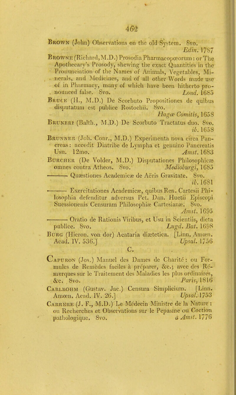 461 Brown (John) Observations on the old System. Svo. Edin. 17S7 Browne (Richard, M.D.) Prosodia Pharmaeopoeorum: or The Apothecary's Prosody, shewing the exact Quantities in the Pronunciation of the Names of Animals, Vegetables, Mi- nerals, and Medicines, and of all other Words made use of in Pharmacy, many of which have been hitherto pro- . nounced false. Svo. Loud. 1685 Bruce (II., M.D.) De Scorbuto Propositiones de quibus disputatuni est publice Rostochii. Svo. Hagce Comilis, 1658 Bruneri (Balth., M.D.) De Scorbuto Tractatus duo. Svo. ib. 1658 Brunner (Job. Conr., M.D.) Experimenta nova circa Pan- creas : accedit Diatribe de Lympha et genuine Pancreatis Usui 12mo. Amst. 1683 Burcher (De Voider, M.D.) Disputationes Philosophies omnes contra Atheos. Svo. Mediolwgi, \6S5 ■ ■ Quaestiones Academic* de Aeris Gravitate. Svo. tb'. 1681 ■ Exercitationes Academicae, quibus Ren. Cartesii Phi- losophia defenditur adversus Pet. Dan. Huetii Episcopi Suessionenis Censuram Philosophise Cartesianae. Svo. Amsl. 1695 Oratio de Rationis Viribus, et Usu in Scientiis, dicta publice. Svo. Lugd. Bat. 169S Burg (Hicron. von dor) Acataria dicetetica. [Linn. Amcen. Acad. IV. 536.]  Upsal. 1756 C. Capuron (Jos.) Manuel des Dames de Charite: ou For- mules de Reinedes faciles a preparer, &c; avec des R'i- murques sur lc Traitement des Maladies les plus ordinaire^, &c. Svo. Paris, 1816 Carlbohm (Gustav. Jac.) Censura Simplicium. [Linn. Amcen. Acad. IV. 26.] Upsal. 1/53 Caurere (J. F., M.D.) Le Mt'decin Ministre de la Nature : ou Recherches et Observations sur le Pepasme ou Coction pathologique. Svo. dAmst.\ll§