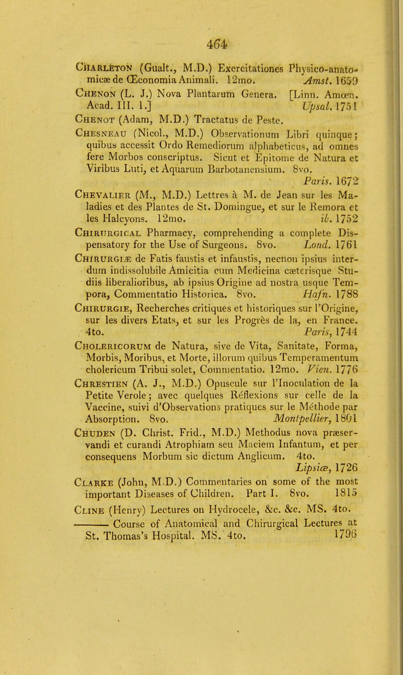 4(54 Charleton (Gualt., M.D.) Exercitationes Physico-anato- mieaede CEconomia Animali. 12mo. Amst. 1651) Chenon (L. J.) Nova Plantaium Genera. [Linn. Amcen. Acad. III. I.] Upsal. 175i Chenot (Adam, M.D.) Tractatus de Peste. Chesneau (Nicol., M.D.) Observationum Libri quinque; quibus accessit Ordo Remediorum alphabeticus, ad omnes fere Morbos conscriptus. Sicut et Epitome de Natura et Viribus Luti, et Aquarum Barbotanensium. 8vo. Paris. 1672 Chevalier (M., M.D.) Lettres a M. de Jean sur les Ma- ladies et des Plantes de St. Domingue, et sur le Kemora et les Halcyons. 12mo. il. 1752 Chirtirgical Pharmacy, comprehending a complete Dis- pensatory for the Use of Surgeons. 8vo. Load. 1761 ChirurgIjE de Fatis faustis et infaustis, necnon ipsius inter- dum indissoluble Amicitia cum Medicina ca?terisque Stu- diis liberalioribus, ab ipsius Origine ad nostra usque Tem- pora, Commentatio Historica. 8vo. HaJ'n. 1788 Chirurgie, Recherches critiques et historiques sur POrigine, sur les divers Etats, et sur les Progres de la, en France. 4 to. Parts, 1744 Cholericorum de Natura, sive de Vita, Sanitate, Forma, Morbis, Moribus, et Morte, illorum quibus Temperamentum cholericum Tribui solet, Commentatio. 12mo. VienAUb Chrestien (A. J., M.D.) Opuscule sur l'lnoculation de la Petite Verole; avec quelques Reflexions sur celle de la Vaccine, suivi d'Observations pratiques sur le Methode par Absorption. 8vo. Monlpellier, 1801 Chuden (D. Christ. Frid., M.D.) Methodus nova praeser- vandi et curandi Atrophiam seu Maciem Infantum, et per consequens Morbum sic dictum Anglicum. 4to. Lipsice, 1726 Clarke (John, M.D.) Commentaries on some of the most important Diseases of Children. Parti. 8vo. 1815 Cline (Henry) Lectures on Hydrocele, &c. &c. MS. 4to. Course of Anatomical and Chirurgical Lectures at St. Thomas's Hospital. MS. 4to. 1796