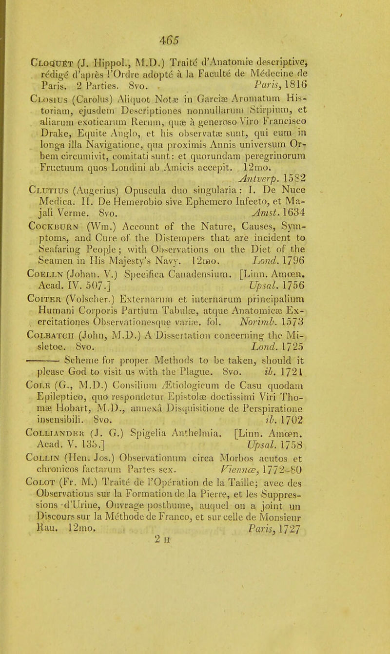 Cloquet (J. Hippol., M.D.) Traitd d'Anatomie descriptive, r^dige d'apres I'Ordre adopte ii la Faculte de Me\leciue rle Paris. 2 Parties. Svo. Paris, 1816 Closius (Carolus) Aliquot Not,ie in Garciae Aroniatum His- torian!, ejusdem Descriptiones nonnullarum Stirpium, et aliarum exoticanun Rerum, quae a generoso Viro Francisco Drake, E(|uite Anglo, et his observatae sunt, qui eum in longa ilia Navigatiojie, qua proximis Annis universum Or- bem circumivit, comitati sunt: et quorundam peregrinorum Frr.etuum quos Londini ab Amicis accepit. 12mo. Anlverp. 15S2 Clutius (Augerius,) Opuscula duo singularia: I. De Nuce Medica; II. De Heinerobio sive Ephemero Infecto, et Ma- jali Verme. Svo. Amst. 1634 Cockborn (Wm.) Account of the Nature, Causes, Sym- ptoms, and Cure of the Distempers that are incident to Seafaring People ; with Observations on the Diet of the Seamen in His Majesty's Navy. 12iwo. Lond. 1796 Coelln (J oh an. V.) Specifica Canadensium. [Linn. Amoen. Acad. IV. 507.] Upsal. 1756 Coiter (Volscher.) Externarum et intcrnarum principalium Humani Corporis Partjum Tabular, atque Anatomicas Ex- ercitationes Observationesque variae. fol. Norimb. 1573 Colbatch (John, M.D.) A Dissertation concerning the Mi- sletoe. Svo. Lond. 1725 Scheme for proper Methods to be taken, should it please God to visit us with the Plague. Svo. ib. 1721 Cole (G., M.D.) Consilium ./Etiologicum de Casu quodam Epileptico, quo respondetur Epistolae doctissimi Viri Tho- rn »e Hobart, M.D., annexi Disquisitione de Pcrspiratione insensibili. Svo, ib. 1702 Colli and hk (J. G.) Spigelia Anthelmia. [Linn. Aincen. Acad. V. 13.'>.] Upsal. 175S Collin (Hen. Jos.) Observationum circa Morbos acutos et chronicos factarum Partes sex. Fiennce, 1772-80 Colot (Fr. M.) Traite de l'Opi ration de la Taille; avec des Observations sur la Formation de la Pierre, et les Suppres- sions d'Uriue, Ouvrage posthume, auquel on a joint un Discours sur la Mcthode de Franco, et sur celle de Monsieur liau. 12mo. Paris. \]27 2 h