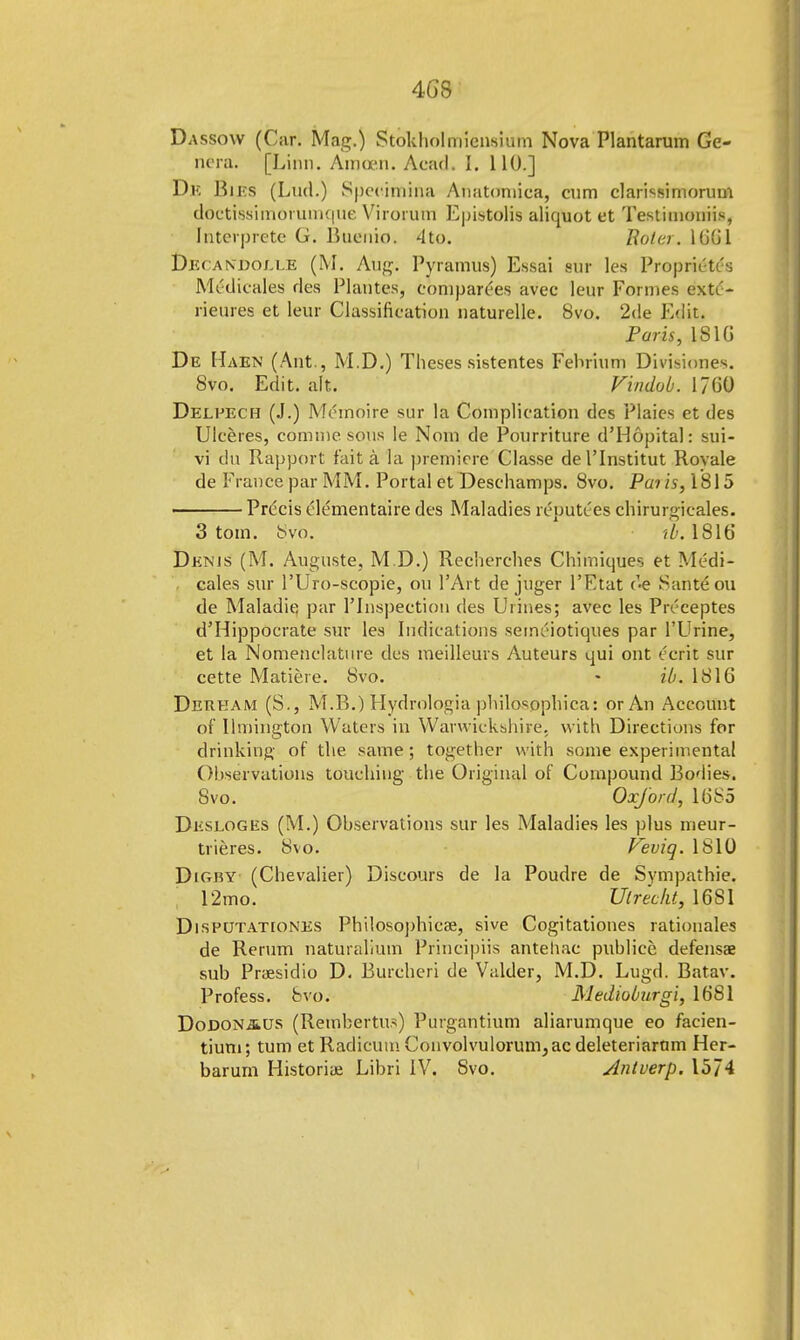 4GS Dassow (Cur. Mag.) Stokholmiensium Nova Plantarum Ge- nera. [Linn. Amoen. Aca'd. I. 110.] Dk Biks (Lud.) Spcchnina Anatomiea, cum clarissimorum doctissimorumque Virorum Epistolis aliquot et Testimoniis, Interprete G. Buenio. 4to. Rolcr. 1661 Dec andojxe (M. Aug. Pyramus) Essai sat les Propriety Medicales des Plantes, comparers avec leur Formes extt'- rieures et leur Classification naturelle. 8vo. 2<le Edit. Paris, 181G De Maen (Ant., M.D.) Theses sistentes Fehrium Divisiones. 8vo. Edit. alt. Vindob. 1760 Delpech (J.) Meinoire sur la Complication des Plaies et des Uleeres, comme sous Ie Nom de Pourriture d'Hopital: sui- vi du Rapport fait a la premiere Classe del'Institut Rovale de Fi ance par MM. Portal et Deschamps. 8vo. Pai is, 1815 Prdcis tlementaire des Maladies reputi'es chirurgieales. 3 torn. Svo. tb. 1816 Dknjs (M. Auguste, M.D.) Recherches Chimiques et Medi- cales sur l'Uro-scopie, ou l'Art de juger l'Ftat Santeou de Maladie, par l'lnspection des Urines; avec les Prcceptes d'Hippocrate sur les Indications semeiotiques par l'Urine, et la Nomenclature des meilleurs Auteurs qui ont eerit sur cette Matiere. 8vo. - ib. 1816 Derkam (S., M.B.) Hydrologia philosophical or An Account of llmington Waters in Warwickshire, with Directions for drinking of the same; together with some experimental Observations touching the Original of Compound Bodies. Svo. Oxford, 1685 Dksloges (M.) Observations sur les Maladies les plus meur- trieres. 8vo. Veviq. 1810 Digby (Chevalier) Discours de la Poudre de Sympathie. 12mo. Utrecht, 16S1 Disputationes Philosophical, sive Cogitationes rationales de Rerum naturalium Principiis antehac publice defensae sub Praesidio D. Burcheri de Valder, M.D. Lugd. Batav. Profess, Svo. Medioburgi, 16S1 Dodonaus (Rembertus) Purgantium aliarumque eo facien- tium; turn et Radicum Convolvulorum, ac deleteriarnm Her- barurn Historise Libri IV. Svo. Antverp. 1574