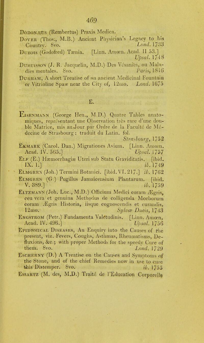 DodonjeUs (Rembertus) Praxis Medica. Dover (Thos;, M.B.) Ancient Physician's Legacy to bis Country. Svo. Load. 17^3 Dubois (Godofred) Taenia. [Linn. Amoen. Acad. II 53.] ypsql. 17-18 Duhuisson (J. R. Jacquelin, M.D.) Des Vcsanies, on Mala- dies mentales. Svo. Pdtis$ IB>\6 Durham, A short Treatise of an ancient Medicinal Fountain or Vitrioline Spaw near the City of, 12ino. Load. 1675 Eisenmann (George Hen., M.D.) Quatre Table? anato- inif]ues, representant une Observation ties rare d'nne dou- ble Matrice, mis aii/Jour par Ordre de la Facultc de M6- decine de Strasbourg: traduit du Latin, fol. Strasbourg, 1752 Ekmark (Carol. Dan.) Migrationes Avium. [Linn. Amoen. Acad. IV. 565.] Upsul. 1757 Elf (E.) Haemorrhagiae Uteri sub Statu Graviditatis. [ibid. IX. It] il. 174.9 Elmgrex (Job.) Termini Botanici. [ibid. VL 217.] ih, 1762 Elmgren (G.) Pugillus Jamaicensiurn Plantarum. [ibid. V. 389.] ib. 1759 Eltzmann (Joh. Luc, M.D.) Officium Medici coram /Egris, ceu vera et genuina Methodus de colligenda Morborum coram iEgris Historia, iisque cognoscendis et curandis. 12mo. Sylvce Ducis, 1743 Engstrom (Petr.) Fundamenta Valetudinis. [Linn. Amoen. Acad. IV. 496.] Upsal. 1756 Epidemical Diseases, An Enquiry into the Causes of the present, viz. Fevers, Coughs, Asthmas, Rheumatisms, De- fluxions, &c; with proper Methods for the speedv Cure of them. Svo. Lond. 1729 Escherny (D.) A Treatise on the Causes and Symptoms of the Stone, and of the chief Remedies now in use to cure this Distemper. Svo. H. 1755 Essartz (M. des, M.D.) Traite de l'Education Corporeile