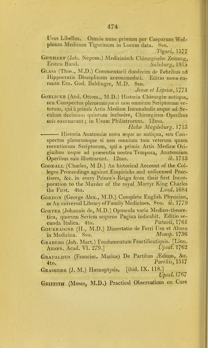 Usus Libellus. Omnia nunc primum per Caspar um Wol- phium Medicum Tigurinum in Lucem data. 8vo. Tiguri, 1577 Ghrhart (Joh. Nepom.) Medicinisch Chirurgische Zeitmig, Ersten Band. Salzburg, lSlo Glass (Thos., M.D.) Commentarii duodecim dc Febribus ad Hippocratis Disciplinam accornrnodati. Editio nova cu- rante Ern. God. Baldinger, M.D. 8vo. Jence et Lipsice, 1771 Goelicke (And. Ottom., M.D.) Historia Chirurgiae antiqua, eeu Conspectus plerorumquesi non omnium Seriptorum ve- terum, quiaprimis Artis Medicae Incunabulis usque ad Se- culum decimum quintum inclusive, Chirurgicen Operibus suis exornarunt; in Usum Philiatrorum. 12mo. Halce Magdeburg. 1713 • Historia Anatomise nova aeque ac antiqua, seu Con- spectus plerorumque si non omnium tarn veterum quam recentiorum Scriptorum, qui a primis Artis Medicae Ori- ginibus usque ad praesentia nostra Tempora, Anatomiam Operibus suis illustrarunt. 12mo. ib. 1713 Goodall (Charles, M.D.) An historical Account of the Col- leges Proceedings against Empiricks and unlicensed Prac- tises, &c. in every Prince's Reign from their first Incor- poration to the Murder of the royal Martyr King Charles the First. 4to. Lond. 16S4 Gordon (George Alex., M.D.) Complete English Physician, or An universal Library of Family Medicines. 8vo. ib. 1779 Gorter (Johannis de, M.D.) Opuscula varia Medico-theore- tica, quorum Seriem sequens Pagina indicabit. Editio se- cunda Italica. 4to. Patavii, 1761 Gourkaigne (H., M.D.) Dissertatio de Ferri Usu et Abusu in Medicina. 8vo. Monsp. 1736 Graberg (Joh. Mart.) Fundamentum Fructificationis. [Linn. Amcen. Acad. VI. 279.] Upsotk 1762 Grapaldus (Francisc. Marius) De Partibus ^Edium, &c. 4to. Parr his, 1517 Grasberg (J. M.) Haemoptysis, [ibid. IX. 118.] Upsal. 1767 Griffith (Moses, M.D.) Practical Observations on Cure