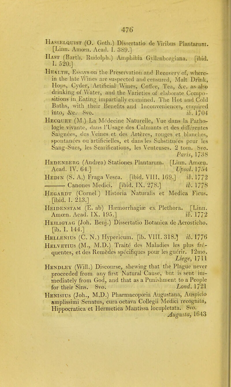 IIassklquist (O. Goth.) Dissertatio de Viribus Plantarum. [Linn. Amcen. Acad. I. 389.] Hast (Barth. Rudolph.) Amphibia GvlLnbornana. [ibid. 1.520.] ' Health, Essays on the Preservation and Hecovcrv of, where- in the late Wines are suspected and censured, Malt Drink, Hops, Cyder, Artificial Wines, Coffee, Tea, &c. as also drinking of Water, and the Varieties of elaborate Compo- sitions in Eating impartially examined. The Hot and Cold Baths, with their Benefits and Inconveniences, enquired into, &c. 8vo. ib. 1704 Hecquet (M.) La Medecine Naturelle, Vue dans la Patho- logie vivante, dans l'Usage des Calniants et des differentes Saignees, des Veines et des Artercs, rouges et blanches, spontant'es ou artificielles, et dans les Substitutes pour les Sang-Sues, les Scarifications, les Venteuses. 2 torn. Svo. Boris, 1738 Hedeneerg (Andrea) Stationes Plantarum. [Linn. Amoen. Acad. IV. 64.] Upsal. 1754 Hedin (S. A.) Fraga Vesca. [ibid. VIII. 1G9.] ib. 1772 Canones Medici, [ibid. IX. 278.] ib. 177S Hegardt (Cornel.) Historia Naturalis et Medica Ficus. [ibid. I. 213.] Heidenstam (E. ab) H.nemorrhagiae ex Plethora. [Linn. Amcen. Acad. IX. 195.] ib. 1772 Heiligiag (Job. Benj.) Dissertatio Botanica de Acrosticho. [ib. I. 144.] Heleenius (C. N.) Hypericum, [ib. VIII. 31S.] ib. 1776 Helvetius (M., M.D.) Traite des Maladies les plus fre- quentes, et des Reme.des specifiques pour lesgue'rir. 12mo. Liege, 1711 Hendley (Will.) Discourse, shewing that the Plague never proceeded from any first Natural Cause, but is sent im- mediately from God, and that as a Punishment to a People for their Sins. Svo. LondATll Henisitjs (Joh., M.D.) Pharmacopoeia Augustana, Auspicio amplissimi Senatus, cura octava Collegii Medici recognita, Hippocratica et Hermetica Mantissa locupletata. Svo. Augusta, 1643