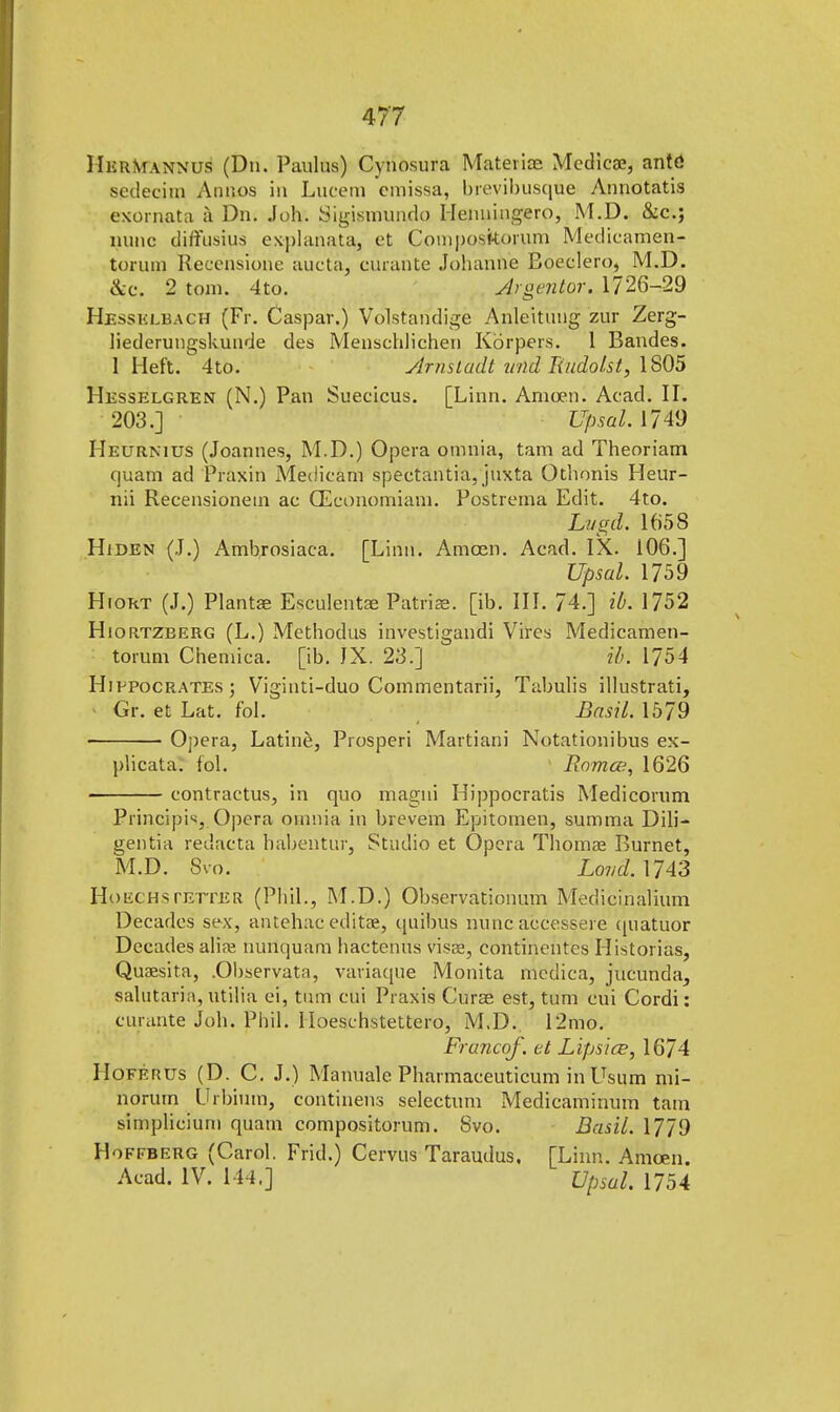 MurMann'Us (Dn. Paulas') Cynosura Mateiioe Medicae, ante! sedecim Annos in Luceni cmissa, brevil)iis(|ue Annotatis exornata a Dn. Joh. Sigismundo Henningero, M.D. &c.; nunc diffusius ex-planata, et Composkorum Medicamen- torum Recensione aucta, curahte Johanne Boeclero, M.D. &c. 2 torn. 4tp. 4rgentor. 1726-29 Kbssblbagh (Fr. Caspar.) Volstandige Anleitung zur Zerg- liederungskunde des Menschlichen Korpers. 1 Bandes. 1 Heft. 4to. Arnsladt unci Rudolst, 1805 Hesselgren (N.) Pan Sueeicus. [Linn. Amoen. Acad. II. 203.] Upsal. 1749 Heurnitjs (Joannes, M.D.) Opera omnia, tarn ad Theoriam quam ad Praxin Medicam spectantia, juxta Othonis Heur- nii Recensionein ac (Economiam. Postrerna Edit. 4to. Lugd. 1658 Hiden (J.) Ambrosiaca. [Linn. Amcen. Acad. IX. 106.] Upsal. 1759 Hiort (J.) Plantae Esculentse Patriae, [ib. III. 74.] id. 1752 Hiortzberg (L.) Methodus investigandi Vires Medicamen- toruni Chemica. [ib. JX. 23.] ib. 1754 Hippocrates ; Viginti-duo Commentarii, Tabulis illustrati, Gr. et Lat. fol. Basil. 1579 Opera, Latine, Prosperi Martiani Notationibus ex- plicata. fol. Bomce, 1626 contractus, in quo magni Hippocratis Medicorum Piinciph, Opera omnia in brevem Epitomen, summa Dili- gentia redacta habentur, Studio et Opera Thomae Burnet, M.D. Svo. Lowe/. 1743 Hoechs tetter (Phil., M.D.) Observationum Medicinalium Decades sex, antehac edit'ae, qnibus nunc accessere quatuor Decades alia? nunquam hactehtis visae, continentes Historias, Quaesita, .Observata, variaque Monita medica, jucunda, salutaria, utilia ei, turn cui Praxis Curee est, turn cui Cordi: curante Job. Phil. Iloeschstettero, M.D. 12mo. Francof. et Lips ice, 1674 Hoferus (D. C. J.) Manuale Pharmaceuticum inUsum mi- norum Urbium, continens selectum Medicaminum tarn simplicium quam compositorum. Svo. Basil. 1779 Hoffberg (Carol. Frid.) Cervus Taraudus. [Linn. Amoen. Acad. IV. 144.] Upsal. 1754