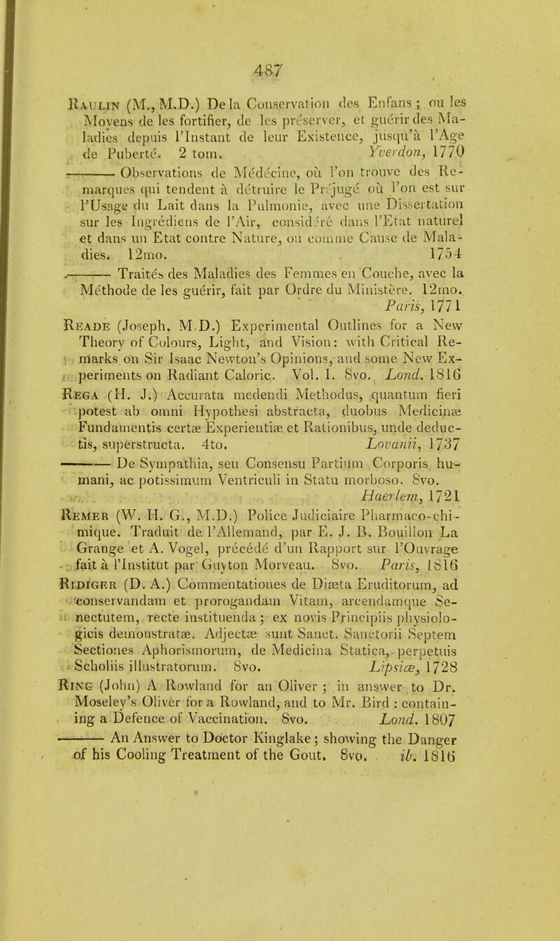 Kaulin (M., M.D.) Dela Conservation des Enfans,; on les Movens tie les fortifier, de les preserver, et gucrirdes Ma- ladies depuis riristant de leur Existence, jusq&'a l'Age de Puberte. 2 totn. Yuerdon, 1770 Observations de Medicine, ou Ton tronve des Re- marques qui tendent a detruire le Prejuge* ou l'on est sur PUsage du Lait dans la Puhnonie, avec line Dissertation sur les Ingrediens de 1'Air, considJrc dans l'Etat nature! et dans un Etat contre Nature, ou com ore Cause de Mala- dies. 12mo. 1754 . Traites des Maladies des Femraes en Couche, avec la Me'thotle de les guerir, fait par Ordre du Ministere. 12mo. Paris, 1771 Reade (Joseph. M.D.) Experimental Outlines for a New Theory of Colours, Light, and Vision: with Critical Re- marks on Sir Isaac Newton's Opinions, and some New Ex- periments on Radiant Caloric. Vol.1. Svo. Lond. 1816 Rega (H. J.) Accurata medendi Methodus, quantum fieri potest ab omni Hypothesi abstracta, duobus Medicinae Fundamentis certae Experientiae et Rationibus, mule deduc- tis, su])erstructa. 4to. Lovanii, 1737 ■ — De Sympathia, seu Consensu Partium Corporis hu~ mani, ac potissimum Ventriculi in Statu morboso. Svo. HaerLem, 1721 Remer (W. H. G., M.D.) Police Judiciaire Pharmaco-chi- mique. Traduit de l'Allemand, par E. J. B. Bouillon La Grange et A. Vogel, precede d'un Rapport sur l'Ouvrage fait a l'lnstitut par Guv ton Morveau. Svo. Paris, 1816 Ridiger (D. A.) Cornmentatioues de Diasta Eruditorum, ad consei vandam et prorogandam Vitam, arcendamque Se- nectutem, recte instituenda ; ex novis Principiis physiolo- gicis demonstratae. Adjectae sunt Sanct. Sanctorii Septem Sectiones Aphorisinorum, de Medicina Statica, perpetuis Scholiis illustratorum. Svo. h'ipslce, 1728 Ring (John) A Rowland for an Oliver ; in answer to Dr. Moseley's Oliver for a Rowland, and to Mr. Bird : contain- ing a Defence of Vaccination. Svo. Lond. 1807 An Answer to Doctor Kinglake; showing the Danger of his Cooling Treatment of the Gout. Svo. ib. IS 16