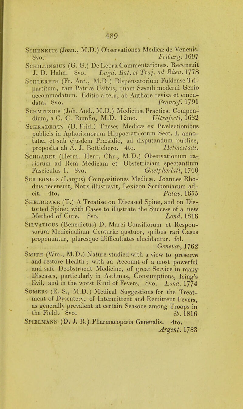 Sohenkius (Joan., M.D,) Observationes Medicae de Venenis. 8vo. Friburg. 1697 Schillingius (G. G.) Dc Lepra Commentationes. Recensuit J. D. Hahn. 8vo. Lvgd. Bat. el Traj. ad Rhe?i. 1778 Schleretii (Fr. Ant., M.D.) Dispensatorium FuldenseTri- partitmn, tam Patriae Usibus, quam Saeculi modcrni Genio aceommodatum. Editio altera, ab Authore revisa et emen- data. Svo. Franco/. 1791 Schmitzius (Joh. And., M.D.) Medicinae Practicae Compen- dium, a C. C. Rumfio, M.D. 12mo. Ullrajecti, 1682 Schraderus (D. Frid.) Theses Medicae ex Praelectionibus publicis in Aphorismorum Hippocraticorum Sect. I. anno- tatae, et sub ejusdem Praesidio, ad disputandum publice, proposita ab A. J. Bottichero. 4to. Helmestadi. Schuader (Herm. Henr. Chr., M.D.) Observationum ra- rionim ad Rem Medicam et Obstetriciam spectantium Fasciculus 1. 8vo. Guelpherbili, 1760 Scribonius (Largus) Compositiones Medicae. Joannes Rho- dius recensuit, Notis illustravit, Lexicon Scriboniarum ad- cit. 4to. Patav. 1655 Sheldrake (T.) A Treatise on Diseased Spine, and on Dis- torted Spine; with Cases to illustrate the Success of a new Method of Cure. 8vo. Land. 1816 Silvaticus (Benedictus) D. Marci Consiliorum et Respon- sorum Medicinalium Centuriae cmatuor, quibus rari Casus proponuntur, pluresque Difficultates elucidantur. fol. Geneves, 1762 Smith (Wm., M.D.) Nature studied with a view to preserve and restore Health ; with an Account of a most powerful and safe Deobstruent Medicine, of great Service in many Diseases, particularly in Asthmas, Consumptions, King's Evil, and in the worst Kind of Fevers. Svo. Lund. 1774 Somers (E. S., M.D.) Medical Suggestions for the Treat- ment of Dysentery, of Intermittent and Remittent Fevers, as generally prevalent at certain Seasons among Troops in the Field. ' Svo. ih. IS 16 Spielmann (D. J. R.)-Pharmacopoeia Generalis. 4to. Argent. 1783