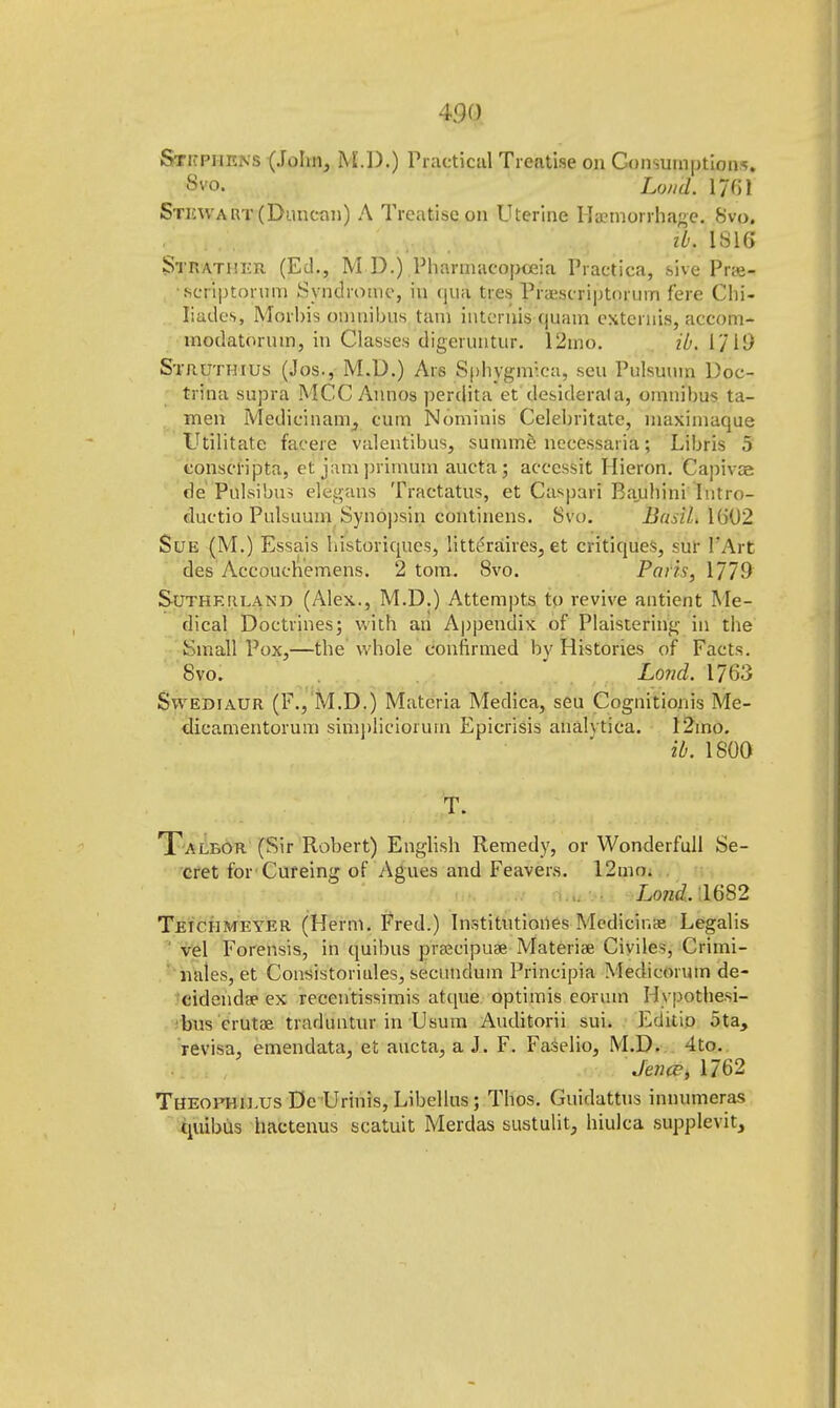 Sticpiikns (John, M.D.) Practical Treatise on Consumptions. 8vo. Lond. 1701 Stewart (Duncan) A Treatise on Uterine Haemorrhage. 8vo. ib. 1816 Strather (Ed., M D.) Pharmacopoeia Practica, sive Prai- scriptonirn Syndrome, in qua ties Pra'scriptnrum fere Chi- liadeSj Morbis omnibus tain intends quam extends, accom- modatorum, in Classes digeruntur. 12mo. ib. l'/li) Struthius (Jos., M.D.) Ars Sphygmica, seu Pulsuum Doc- trina supra MCC Annos perdita et desiderata, omnibus ta- men Medicinain, cum Nominis Celebritate, maximaque Utilitate facere valentibus, summe necessaria; Libris 5 conscripta, et jam primum aucta; accessit Hieron. Capivos de Pnlsibus elegans Tractatus, et Caspari Bambini Iutro- duetio Pulsuum Synopsin continens. 8vo. Basil. 1002 Sue (M.) Essais bistoriqucs, litteraires, et critiques, sur FArt des Aecouchemens. 2 torn. 8vo. Paris, 1779 Sutherland (Alex., M.D.) Attempts to revive antient Me- dical Doctrines; with an Appendix of Plaistering in the Small Pox,—the whole confirmed by Histories of Facts. 8vo. Lond. 1763 Swediaur (F.j M.D.) Materia Medica, seu Cognitionis Me- dicamentorum simj)liciorurn Epicrisis analvtica. 12mo. ib. 1800 T. Talbor (Sir Robert) English Remedy, or Wonderfull Se- cret for Cureing of Agues and Feavers. 12mo. Lond. 1082 Tetciimeyer (Herm. Fred.) Institutioiies Medicir.ae Legalis vel Forensis, in quibus prsecipuse Materia? Civile*, Crimi- nales, et Consistoriales, secundum Principia Medicorum de- cidendi ex reccntissimis atque optimis eorum Hypothesi- bus erutae traduntur in Usum Auditorii sui. Editio ota, revisa, emendata, et aucta, a J. F. Faselio, M.D. 4to. Jence, 1762 Theofhieus De Urinis, Libellus; Thos. Guidattus innumeras quibus hactenus scatuit Merdas sustulit, hiulca supplevit,