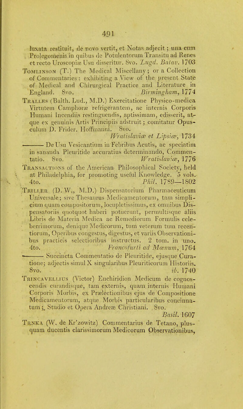 luxata restituit, de novo vertir, et Notas adjecit; una cum Prolegomenis in quibus de Potulentorum Transitu ad Renes et recto Uroscopiae Usu disseritur. Svo. Lugd. Bnlav. 1703 Tomunson (T.) The Medical Miscellany; or a Collection of Commentaries : exhibiting a View of the present State of Medical and Chiruigical Practice and Literature in England. 8vo. Birmingham, 1774 Traxles (Balth. Lud., M.D.) Exercitatione Physico-medica Virtutem Camphora? refrigerantein, ac internis Corporis Humani Incendiis restinguendis, aptissimam, edisserit, at^ que ex genuinis Artis Principiis adstruit; comitatur Opus- culum D. Frider. Hoffmanni. Svo. IVrathlavice et Lipsice, 1734 • ■ De Usu Vesicantium in Febribus Acutis, ac speciatim in sananda Pleuritide accuratius determinando, Commen- tatio. Svo. Wratislavice, 1776 Transactions of the American Philosophical Society, held at Philadelphia, for promoting useful Knowledge. 5 vols. 4 to. PfiiL 1789—1S02 Trtlt.er (D. W., M.D.) Dispensatorium Pharmaceuticum Universale; sive Thesaurus Medicamenlorum, tarn simpli- cium quam coinpositorum, locupletisshnus, ex omnibus Dis- pensatoriis quotquot haberi potuerunt, permultisque aliis Libris de Materia Medica ac Reinediorum Formulis cele- berrimorum, denique Medicorum, turn veterum turn recen- tiorum, Operibus congestus, digestus, et variis Observationi- bus practicis selectioribus instructus. 2 torn, in uno. 4to. Francofurli ad Mcerium, 1764 * Succincta Commeutatio de Pleuritide, ejusque Cura- tione; adjectis simul X singularibus Pleuriticorum Historiis. Svo. - ib. 1740 Trincavellius (Victor) Enchiridion Medicum de cognos- cendis curandisque, tarn extends, quam internis Humani Corporis Morbis, ex Praelectionibus ejus de Conipositione Medicamentorum, atque Morbis particularibus concinna- tum ; Studio et Opera Andreas Christiani. Svo. Basil. 1607 Trnka (W. de Kr'zowitz) Commentarius de Tetano, plus- quam ducentis clarissimorum Medicorum Observationibusj