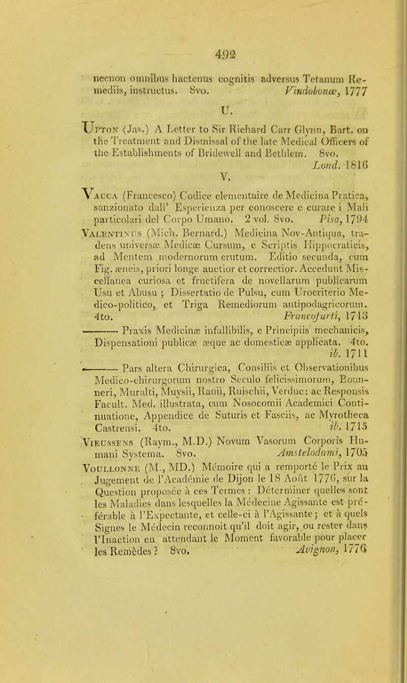 necnon omnibus hactenus cognitis adversus Tetanum Ke- niediis, instructus. Svo. Vindubonce, 1777 U. Upton (.las.) A Letter to Sir Richard Carr Glynn, Bart, on the Treatment and Dismissal of the late Medical Officers of the Establishments of Bridewell and Bethlem. Svo. Land. 1816 V. Vacca (Francesco) Codice elementaire de Medicina Pratica, sanzionato dall' Esperienza per conoscere e curare i Mali particolari del Corpo Umano. 2 vol. Svo. Pisa, 1794 Valentin us (Mich. Bernard.) Medicina Nov-Antii|ua, tra- dens universae Medicae Cursum, e Scriptis Hippneraticis, ad Mentem modernorum erutum. Editio secunda, cum Fig. aeneis, priori longe auctior et correctior. Accedunt Mis- cellanea curiosa et fructifera de novellarum publicarum Usu et Abusu ; Dissertatio de Pulsu, cum Urocriterio Me- dico-politico, et Triga Remediorum antipodagricorum. 4to. Francq/ufti, 1713 Praxis Medicina? infallibilis, e Principiis mechanicis, Dispensationi publicae reque ac domestieae applicata. 4to. ib. 1711 . Pars altera Chirurgica, Consiliis et Observationibus Medico-chirurgorum nostro Seculo felicissimorum, Boun- neri, Muralti, Muysii, Rauii, Ruischii, Verduc: ac Respousis Facult. Med. illustrata, cum Nosocomii Academici Conti- nuatione, Appendice de Suturis et Fasciis, ac Myrotheca Castrensi. 4to. ib. 1715 Vieussens (Raym., M.D.) Novum Vasorum Corporis Hu- mani Systema. Svo. Amstelodumi, 1705 Voullonne (M., MD.) Memoire qui a remporte le Prix au Jugement de l'Acadt'tnie de Dijon le IS Aout 1776, sur la Question proposee a ces Termes : Detcrniiner quelles sont les Maladies dans lesquelles la Medecine Agissante est pre- ferable a l'Expcctante, et celle-ci k PAgissante; et a quels Signes le Medecin reconnoit qu'il doit agir, ou rester dans l'lnaction en attendant le Moment favorable pour placer lesRemedes? Svo. Avignon, Ml'G