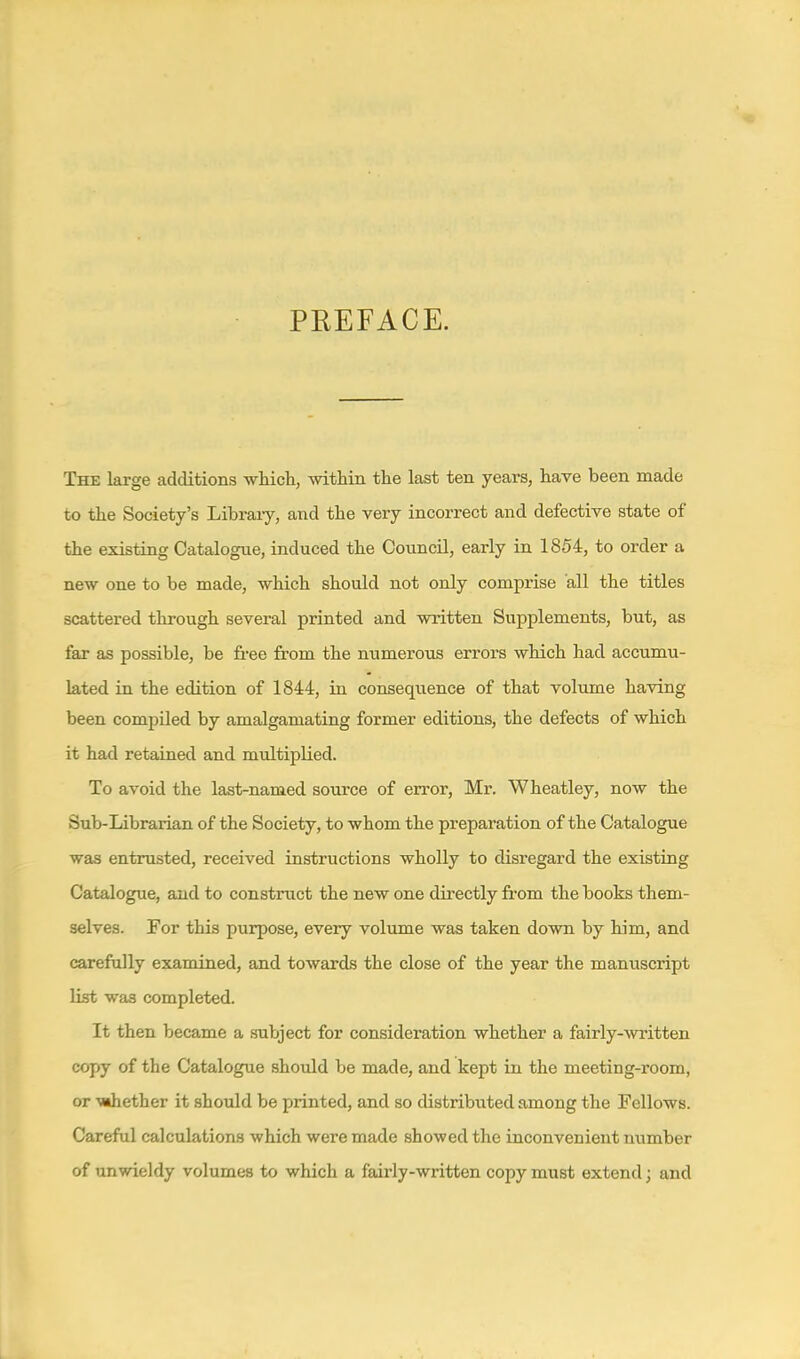 PREFACE. The large additions wHch, within the last ten years, have been made to the Society's Libraiy, and the very incorrect and defective state of the existing Catalogue, induced the CouncU, early in 1854, to order a new one to be made, ■which should not only comprise all the titles scattered through several printed and written Supplements, but, as far as possible, be free from the numerous errors which had accumu- lated in the edition of 1844, in consequence of that volume having been compiled by amalgamating former editions, the defects of which it had retained and multiplied. To avoid the last-named source of error, Mr. Wheatley, now the Sub-Librarian of the Society, to whom the preparation of the Catalogue was entrusted, received instructions wholly to disregard the existing Catalogue, and to construct the new one directly from the books them- selves. For this purpose, every volume was taken down by him, and carefully examined, and towards the close of the year the manuscript list was completed. It then became a subject for consideration whether a fairly-^vl'itten copy of the Catalogue should be made, and kept in the meeting-room, or MBhether it should be printed, and so distributed among the Fellows. Careful calculations which were made showed the inconvenient number of unwieldy volumes to which a fairly-written copy must extend; and