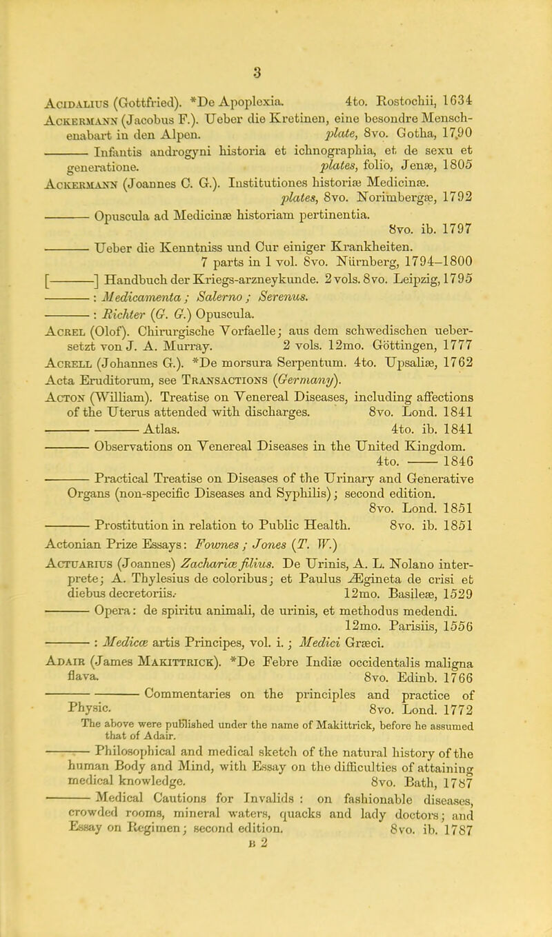 AciDALius (Gottfried). *De Apoplexia. 4to. Rostochii, 1634 AcKERMANN (Jacobus F.). Ueber die Kretinen, eiue besondre Mensch- enabaa-t in den Alpen. plate, 8vo. Gotha, 17,90 Infantis androgyni historia at ichnographia, et de sexu et generatione. plates, folio, Jense, 1805 AcKERMAKi^ (Joannes C. G.). lustifcutiones historia} Medicinse. plates, 8vo. Norimbergse, 1792 Opuscvda ad MecUcinas historiam pertinentia. 8vo. ib. 1797 Ueber die Kenntniss und Cur einiger Krankheiten. 7 parts in 1 vol. 8vo. Niirnberg, 1794-1800 [ ] Handbuch der Kriegs-arzneykunde. 2vols. 8vo. Leipzig, 1795 : Medicamenta ; Salerno ; Serenus, : Richter (G. G.) Opuscula. AcREL (Olof). Chinirgische Vorfaelle; aus dem schwediscben uebei'- setzt von J. A. Muri'ay. 2 vols. 12mo. Gottingen, 1777 AcRELL (Johannes G.). *De morsura Sei-pentnm. 4to. Upsalise, 1762 Acta Eruditorum, see Transactions (Germany). Acton (William). Treatise on Venereal Diseases, including affections of the Uteiiis attended with discharges. 8vo. Lond. 1841 Atlas. 4to. ib. 1841 Observations on Venereal Diseases in the United Kingdom. 4to. 1846 Practical Treatise on Diseases of the Urinary and Generative Organs (non-specific Diseases and Syphilis); second edition. 8vo. Lond. 1851 Prostitution in relation to Public Health. 8vo. ib. 1851 Actonian Prize Essays: Fownes ; Jones {T. W.) AcTUARrus (Joannes) Zaclmrice filius. De Urinis, A. L. Nolano inter- prete; A. Thylesius de coloribusj et Paulus ^gineta de crisi efc diebus decretoriis.- 12mo. Basilese, 1529 Opera: de spiritu animali, de urinis, et methodus medendi. 12mo. Parisiis, 1556 : MediccB artis Principes, vol. i. j Medici Grseci. Adair (James Makittrick). *De Pebre Indise occidentalis maligna flava. 8vo. Edinb. 1766 Commentaries on the principles and practice of Physic. 8vo. Lond. 1772 The above were puBlished under the name of Makittrickj before he assumed that of Adair. Philosophical and medical sketch of the natural history of the human Body and Mind, with Essay on the difficulties of attaining medical knowledge. 8vo. Bath, 1787 Medical Cautions for Invalids : on fashionable disea.ses, crowded rooms, mineral waters, quacks and lady doctoi-s; and Essay on Pujgimen; second edition. 8vo. ib. 1787