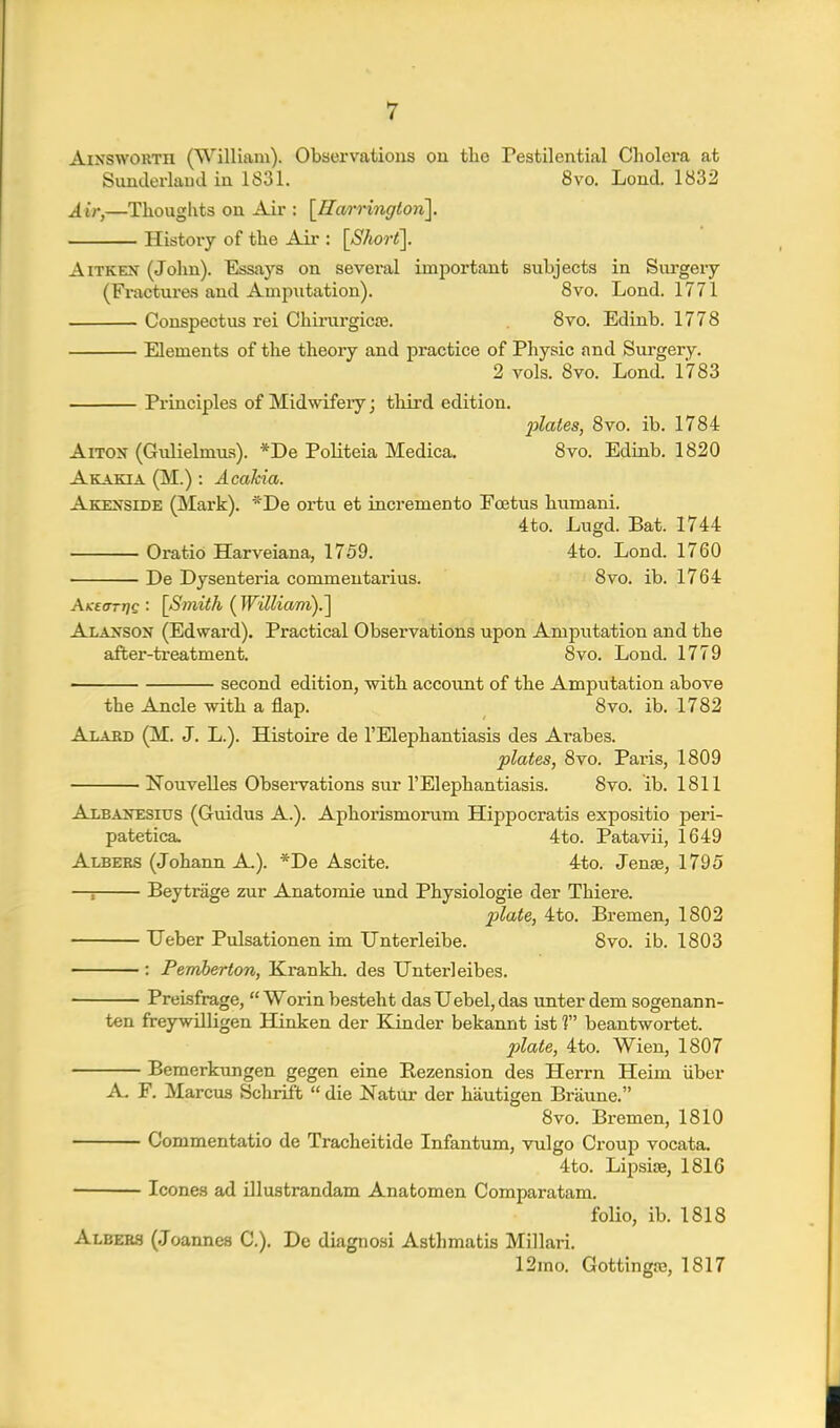 AixswoRTH (William). Observations on the Pestilential Cholera at Simderlaud in 1831. 8vo. Lond. 1832 Air,—Thoughts on Air : [Ilarringlon]. Histoiy of the Aii*: [Short]. AiTKEN (John). Essays on several important subjects in Surgery (Fractures and Amputation). 8vo. Lond. 1771 Conspectus rei Chirargicse. 8vo. Edinb. 1778 Elements of the theory and practice of Physic and Surgery. 2 vols. 8vo. Lond. 1783 Principles of Midwifery j third edition. 2jlates, 8vo. ib. 1784 AiTON (Gulielmus). *De Politeia Medica. 8vo. Edinb. 1820 Akakta (M.) : Acakia. Akesside (Mark). *De ortu et incremento Foetus humani. 4to. Lugd. Bat. 1744 Oratio Harveiana, 1759. 4to. Lond. 1760 De Dysenteria commentarius. 8vo. ib. 1764 At:£ffTr]£ ■ [Smith ( William).] Alaxson (Edward). Practical Observations upon Amputation and the after-treatment. 8vo. Lond. 1779 second edition, with account of the Amputation above the Ancle with a flap. 8vo. ib. 1782 Alard (M. J. L.). Histoire de I'Elephantiasis des Arabes. plates, 8vo. Paris, 1809 Nouvelles Observations sur I'Elephantiasis. 8vo. ib. 1811 Albanesius (Guidus A.). Aphorismorum Hippocratis expositio peri- patetica. 4to. Patavii, 1649 Albers (Johann A.). *De Ascite. 4to. Jense, 1795 —; Beytrage zur Anatomic und Physiologic der Thiere. 2Jlate, 4to. Bremen, 1802 Ueber Pulsationen im Unterleibe. Svo. ib. 1803 ■ : Pemberton, Krankh. des Unterleibes. Prelsfrage,  Worin besteht das Uebel, das unter dem sogenann- ten freywilligen Hinken der Kinder bekannt ist 1 beantwortet. 2:>late, 4to. Wien, 1807 Bemerkungen gegen eine Rezension des Herrn Heim iiber A. F. Marcm Schrift  die Natur der hautigen Braune. Svo. Bremen, 1810 Commentatio de Tracheitide Infantum, vulgo Croup vocata. 4to. LipsiiB, 1816 Icones ad illustrandam Anatomen Comparatam. folio, ib. 1818 Albebs (Joannes C). De diagnosi Asthmatis Millari. 12rao. Gottingaj, 1817