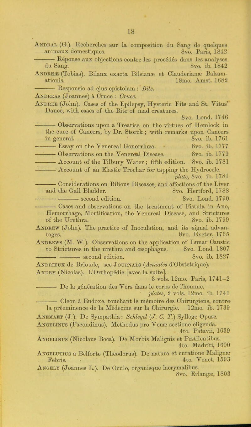 Andtial (G.). Rcchcrches sur la composition du Sang de quelques aniinaux domestiques. Svo. Paris, 1842 lleponse aux objections contre les precedes dans les analyses du Sang. Svo. ib. 1S42 Andre^e (Tobias). Bilanx exacta Bilsianse et Clauderianaj Balsam- ationis. ISmo, Amst. 1G82 Responsio ad ejus epistolam : Bils. Andreas (Joannes) k Cruce : Cruce. Andree (John). Cases of tbe Epilepsy, Hysteric Fits and St. Vitus' Dance, witli cases of the Bite of mad creatures. Svo. Bond. 174G Observations upon a Treatise on the virtues of Hemlock in the cure of Cancers, by Dr. Storck; with remarks upon Cancers in general. Svo. ib. 17CI Essay on the Venereal Gonorrhcea. • Svo. ib. 1777 Observations on the Venereal Disease. Svo. ib. 1779 Account of the Tilbury Water; fifth edition. Svo. ib. 17S1 Account of an Elastic Trochar for tapping the Hydrocele. plate, Svo. ib. 17S1 Considerations on Bilious Diseases, and affections of the Liver and the Gall Bladder. Svo. Hertford, 17SS second edition. Svo. Lond. 1790 ■ Cases and observations on the treatment of Fistula in Ano, Hemorrhage, Mortification, the Venereal Disease, and Strictures of the Urethra. Svo. ib. 1799 Andrew (John). The practice of Inoculation, and its signal advan- tages. Svo. Exeter, 1765 Andrews (M. W.). Observations on the application of Lunar Caustic to Strictures in the urethra and oesophagus. Svo. Lond. ISO7 second edition. Svo. ib. 1827 Andrieux de Brioude, see Journals (Annates d'Obstetrique). Andry (Nicolas). L'Orthop6die [avec la suite]. 3 vols. 12mo. Paris, 1741-2 De la generation des Vers dans le corps de I'homme. plates, 2 vols. 12mo. ib. 1741 Cleon a Eudoxe, touchant le memoire des Chirurgiens, contre la preeminence de la Medecine sur la Chirurgie. 12mo. ib. 1739 Anemaet (J.). De Sympathia: Schlegel (J. C. T.) Sylloge Opusc. Angelinus (Facondinus). Methodus pro Venie sectione eUgenda. 4to. Patavii, 1639 Angelinus (Nicolaus Boca). De Morbis Malignis et Pestilentibus. 4to. Madriti, 1600 Angelutius a Belforte (Theodorus). De natura et curatione IMalignaj Febris. 4to. Venet. 1593 Angely (Joannes L.). De Oculo, organisque lacrymalibus. Svo. Erlangte, 1803