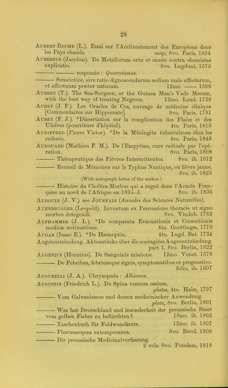 AuBERT-RocHE (L.). Essai sur rAcclimatement des Europdens dans les Pays cliauds. jnap, 8vo. Paris, 1854 AuBERTUs (Jacobus). De Metallorum ortu et causis contra chemistas explicatio. Svo. Lugduni, 1575 responsio : Quercetanus. Semeiotice, sive ratio dignoscendarum sedium male affectarum, et affectmim praeter natiu-am. 12mo. 1596 Aubrey (T.). The Sea-Surgeon, or the Guinea Man's Vade Mecum, ■with the best way of treating Negroes. 12mo. Lond. 1729 AuBRY (J. F.). Les Oracles de Cos, ouvrage de m^decine clinique [Commentaires sur Hippocrate]. Svo. Paris, 1781 AuBRY (F. J.). *Dissertation sur la complication des Plaies et des Ulceres (pourriture d'hopital). 4to. Paris, 1815 AuDiFFRED (Pierre Victor). *De la Mdningite tuberculeuse chez les enfants. . 4to. Paris, 1845 AuDOUARD (Mathieu F. M.). De I'EmpySme, cure radicale par I'ope- ration. Svo. Paris, 1808 Th^rapeutique des Fievres Interraittentes. Svo. ib. 1812 Recueil de Memoires sur le Typhus Nautique, ou fievi-e jaune. Svo. ib. 1825 (With autograph letter of the author.) Histoire du Chollra-Morbus qui a regne dans I'Avm^e Fran- gaise au nord de I'Afrique en 1834-5. Svo. ib. 1836 AuDOUiN (J. V.) see Journals {Annales des Sciences Naturelles). AuENBRUGGER (Leopold). Inventum ex Percussion e thoracis ut signo morbos detegendi. Svo. Vindob. 1763 AuFHAMMEB (J. L.). *De comparata Evacuationis et Correctionis medicse sestiniatione. 4to. Goettingae, 1770 AuGAR (Isaac E.). *De Hsemoptbe. 4to. Lugd. Bat. 1734 Augenentziindung. Aktenstiicke iiber die contagiosa Augenentziindung. part 1, Svo. Berlin, 1822 AuGENius (Horatius). De Sanguinis missione. 12mo. Venet. 1570 De Febribus, febriumque signis, symptomatibus et prognostico. folio, ib. 1607 AuGURELLi (J. A.). Chrysopoeia : Albineus. AuGUSTiN (Friedrich L.). De Spina ventosa ossium. 2)lates, 4to. Halae, 1797 Vom Galvanismus und dessen medicinischer Anwendung. plate, Svo. Berlin, 1801 Was hat Deutschland tmd insonderheit der preussische Staat vom gelben Fieber zu befiirchten 1 18mo. ib. 1805 Taschenbuch fiir Feldwundarzte. 12mo. ib. 1 807 Pharmacopoea extemporanea. 8vo. Berol. 1809 Die preussische Medicinalverfassung. 2 vols. Svo. Potsdam, 1818