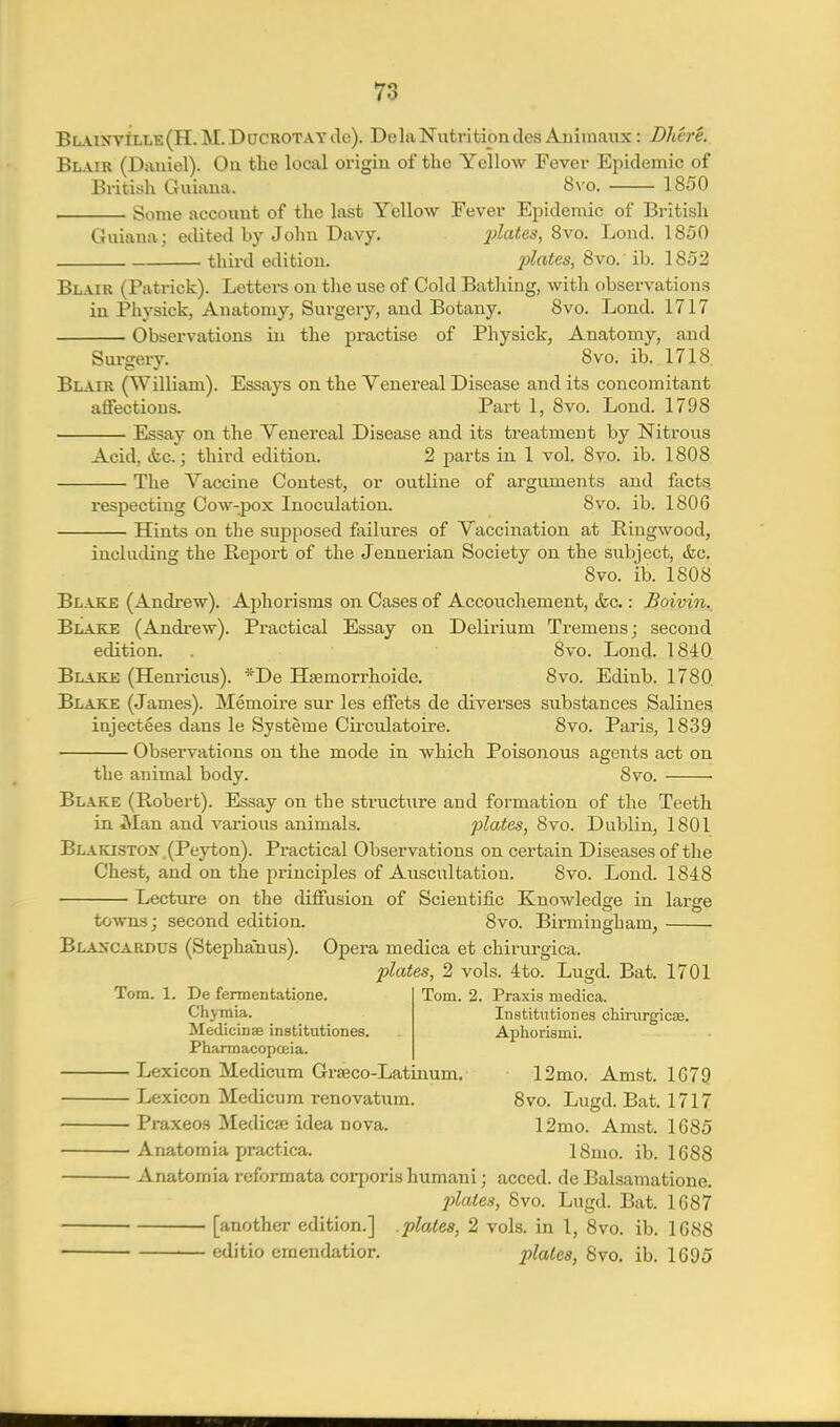 BL.\iyviLLB(H. M. Ducrotay do). Dela Nutrition des Auimaux: Dliere. Blair (Daniel). On the local origin of the Yellow Fever Epidemic of British Guiana. 8vo. 1850 Some account of the last Yellow Fever Epidemic of British Guiana; edited by John Davy. ^j/a<es, 8vo. Lond. 1850 third edition. plates, 8vo. ib. 1852 Blair (Patrick). Letters on the use of Cold Bathing, with observations in Physick, Anatomy, Surgery, and Botany. 8vo. Lond. 1717 Observations in the px-actise of Physick, Anatomy, and Surgery. 8vo. ib. 1718. Blair (William). Essays on the Venereal Disease and its concomitant atfections. Part 1, 8vo. Lond. 1798 Essay on the Venereal Disease and its treatment by Nitrous Acid, &c.; third edition. 2 parts in 1 vol. 8vo. ib. 1808 The Vaccine Contest, or outline of arguments and facts respecting Cow-pox Lioculation. 8vo. ib. 1806 Hints on the supposed failures of Vaccination at Bingwood, including the Report of the Jennerian Society on the subject, &.c. 8vo. ib. 1808 Bl.ajke (Andrew). Aphorisms on Cases of Accouchement, &c.: Boivin. Blake (Andi-ew). Practical Essay on Delirium Tremens; second edition. 8vo. Lond. 1840 Blake (Hem-icus). *De Hfemorrhoide. 8vo. Edinb. 1780 Blake (James). Memoire sur les efFets de diverses substances Salines injectees dans le Systeme Cu-culatoire. 8vo. Paris, 1839 Observations on the mode in which Poisonous agents act on the animal body. 8vo. Blake (Robert). Essay on the structure and formation of the Teeth in Man and various animals. plates, 8vo. Dublin, 1801 Blakistox . (Peyton). Practical Observations on certain Diseases of the Chest, and on the principles of Auscultation. 8vo. Lond. 1848 Lecture on the diffusion of Scientific Knowledge in large tovnm; second edition. 8vo. Birmingham, • BLA^CARDUS (Stephanus). Opera medica et chirurgica. plates, 2 vols. 4to. Lugd. Bat. 1701 Tom. 2. Praxis medica. Institiitiones chirurg^cae. Aphorismi. Tom. 1. De fermentatipne. Chymia. Medicinse institutiones. Pharmacopoeia. — Lexicon Medicum GrsEco-Latinum. 12mo. Amst. 1G79 — Lexicon Medicum renovatum. 8vo. Lugd. Bat. 1717 — Praxeos Medicffi idea nova. 12mo. Amst. 1685 — Anatomia practica. 18mo. ib. 1688 — Anatomia reformata corporis hiimani; acced. de Balsamatione. plates, 8vo. Lugd. Bat. 1687 [another edition.] .plates, 2 vols, in 1, 8vo. ib. 1688 editio emendatior. ^j/a«es, 8vo. ib. 1695