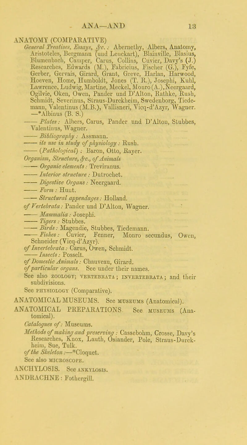 ANATOMY (COMPARATIVE) General Treatises, Essays, $-c.: Abernethy, Albers, Anatomy, Aristoteles, Bergmann (unci Leuckart), Blainville, Blasius, Blumenbach, Camper, Cams, Collins, Cuvier, Davy's (J.) Researches, Edwards (M.), Pabricius, Fischer (G.), Fyfe, CiLiber, Gervais, Girard, Grant, Greve, Harlan, Harwood, Hoeven, Home, Humboldt, Jones (T. B.), Josephi, Kuhl, Lawrence, Ludwig, Martine, Meckel, Monro (A.),Neergaard, Ogilvie, Oken, Owen, Pander und D'Alton, Batlike, Bush, Schmidt, Severiuus, Straus-Durckheim, Swedenborg, Tiede- mann, Valentinus (M.B.), Vallisneri, Vicq-d'Azyr, Wagner. —*Albinus (B. S.) Plates: Albers, Cams, Pander und D'Alton, Stubbes, Valentinus, Wagner. Bibliography: Assmann. its use in study of physiology : Bush. {Pathological) : Baron, Otto, Bayer. Organism, Structure, Sfc, of Animals Organic elements: Treviranus. Interior structure: Dutrochet. Digestive Organs: Neergaard. Form: Hunt. Structural appendages: Holland. of Vertebrata: Pander und D'Alton, Wagner. Mammalia: Josephi. Tigers: Stubbes. Birds: Magendie, Stubbes, Tiedemann. Fishes: Cuvier, Penner, Monro secundus, Owen, Schneider (Vicq-d'Azyr). of Invertebrata: Cams, Owen, Schmidt. Insects: Posselt. of Domestic Animals: Chauveau, Girard. of particular organs. See under their names. See also zoology; vebtebrata ; invebtebbata ; and their subdivisions. See physiology (Comparative). ANATOMICAL MUSEUMS. See museums (Anatomical). ANATOMICAL PBEPABATIONS. See museums (Ana- tomical). Catalogues of: Museums. Methods of making and preserving : Cassebohm, Crosse, Davy's Besearches, Knox, Lauth, Osiander, Pole, Straus-Durck- heim, Sue, Tulk. of the Skeleton:—*Cloquet. See also microscope. ANCHYLOSIS. See ankylosis. ANDRACHNE: Fothcrgill.