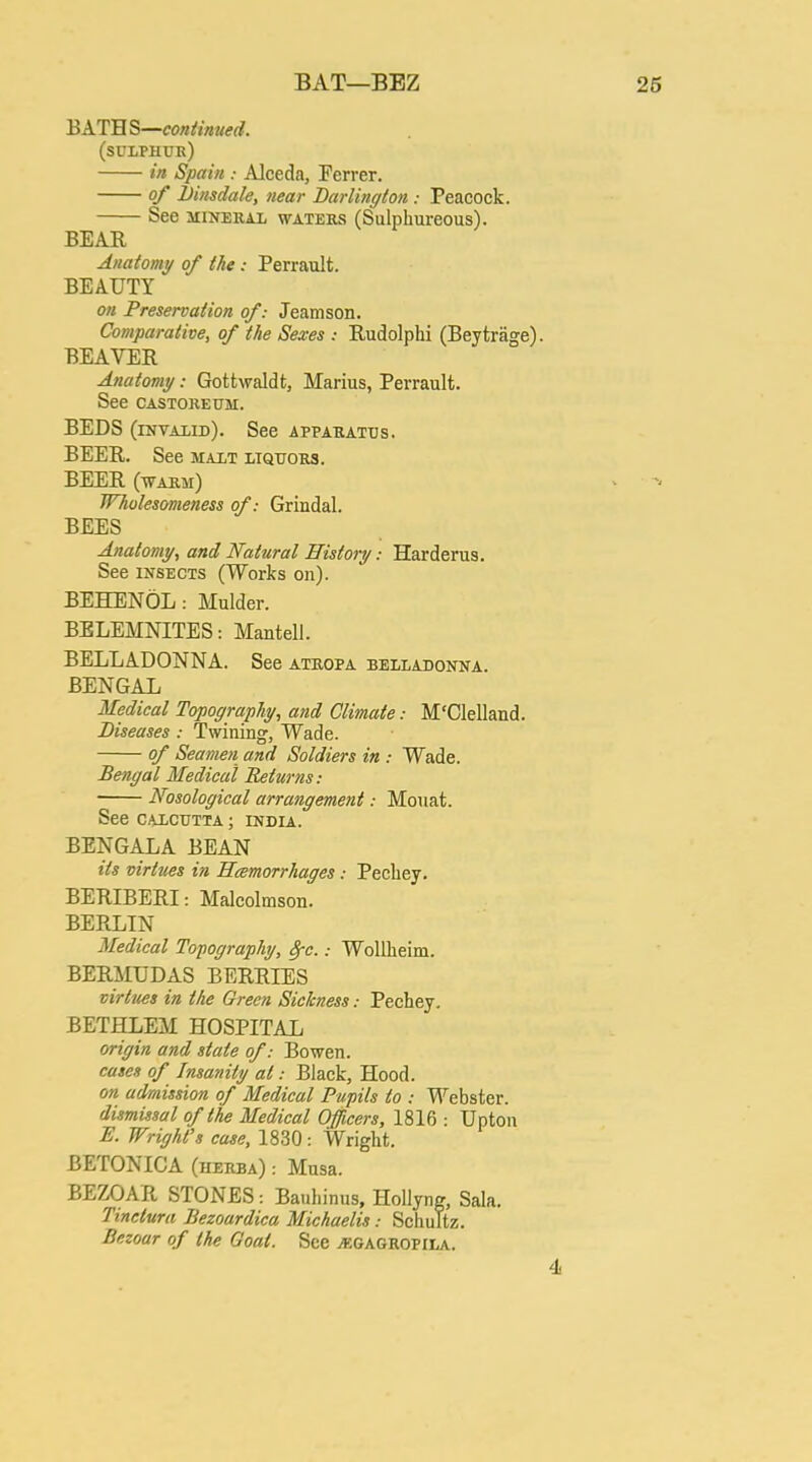 BAT—BEZ BATH S—continued. (sulphur) in Spain : Alceda, Ferrer. of Dinsdale, near Darlington : Peacock. See mineral waters (Sulphureous). BEAR Anatomy of Ike; Perrault. BEAUTY on Preservation of: Jeamson. Comparative, of the Sexes ; Rudolphi (Beytrage) BEAVER Anatomy: Gottwaldt, Marius, Perrault. See CASTOREUM. BEDS (invalid). See apparatus. BEER. See malt liquors. BEER (warm) Wholesomeness of: Grindal. BEES Anatomy, and Natural History: Harderus. See insects (Works on). BEHENOL : Mulder. BELEMNITES: Mantell. BELLADONNA. See ATROPA BELLADONNA. BENGAL Medical Topography, and Climate: M'Clelland. Diseases: Twining, Wade. of Seamen and Soldiers in : Wade. Bengal Medical Returns: Nosological arrangement: Mouat. See Calcutta ; India. BENGALA BEAN its virtues in Hcemorrhages: Pecliey. BERIBERI: Malcolmson. BERLIN Medical Tocography, fyc.: Wollheim. BERMUDAS BERRIES virtues in the Green Sickness.- Pechey. BETHLEM HOSPITAL origin and state of: Bo wen. cases of Insanity at: Black, Hood. on admission of Medical Pupils to : Webster. dismissal of the Medical Officers, 1816 : Upton E. Wright's case, 1830: Wright. BETONICA (herba) : Musa. BEZOAR STONES: Bauhinus, Hollyng, Sala. Tinctura Bezoardica Michaelis: Schultz. Bezoar of the Goal. See jegagropila.